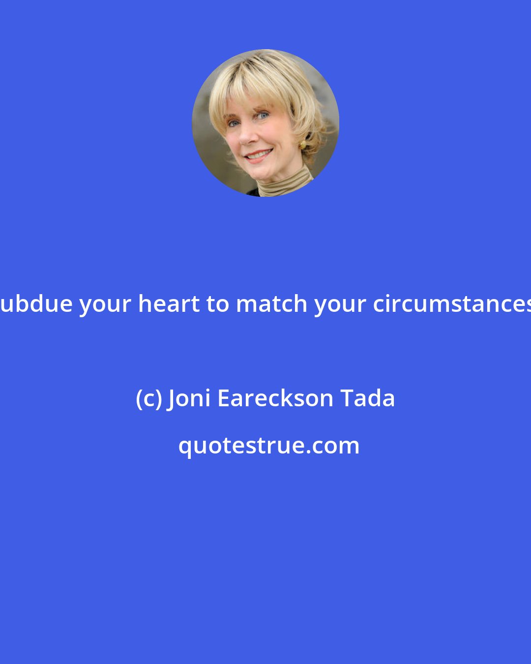 Joni Eareckson Tada: Subdue your heart to match your circumstances.