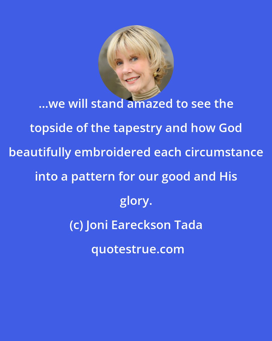 Joni Eareckson Tada: ...we will stand amazed to see the topside of the tapestry and how God beautifully embroidered each circumstance into a pattern for our good and His glory.