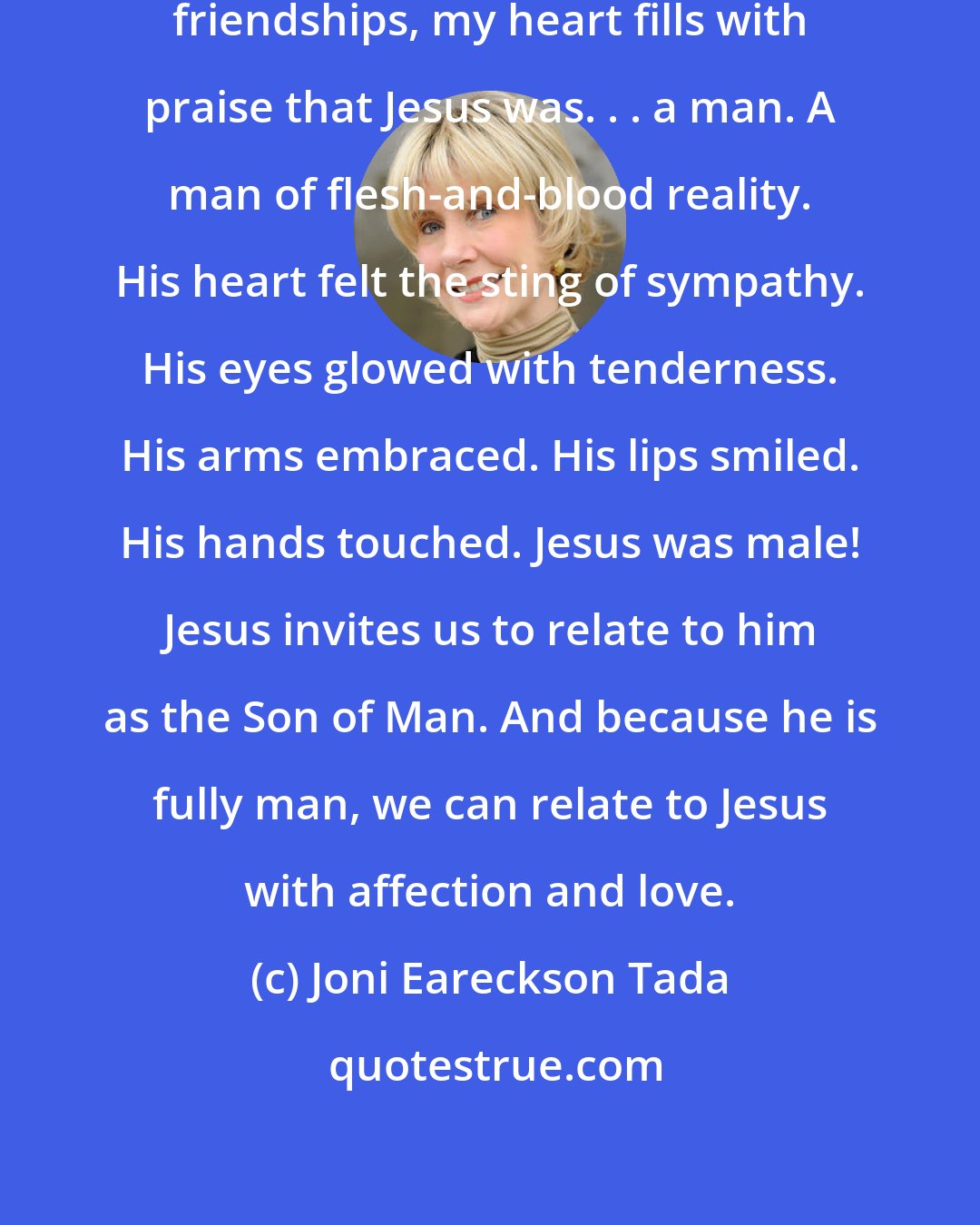 Joni Eareckson Tada: When I look at Jesus' warm and intimate friendships, my heart fills with praise that Jesus was. . . a man. A man of flesh-and-blood reality. His heart felt the sting of sympathy. His eyes glowed with tenderness. His arms embraced. His lips smiled. His hands touched. Jesus was male! Jesus invites us to relate to him as the Son of Man. And because he is fully man, we can relate to Jesus with affection and love.