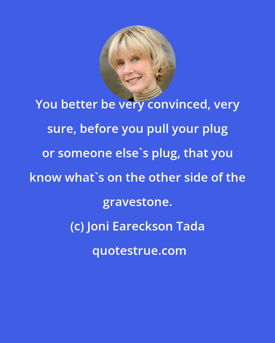 Joni Eareckson Tada: You better be very convinced, very sure, before you pull your plug or someone else's plug, that you know what's on the other side of the gravestone.