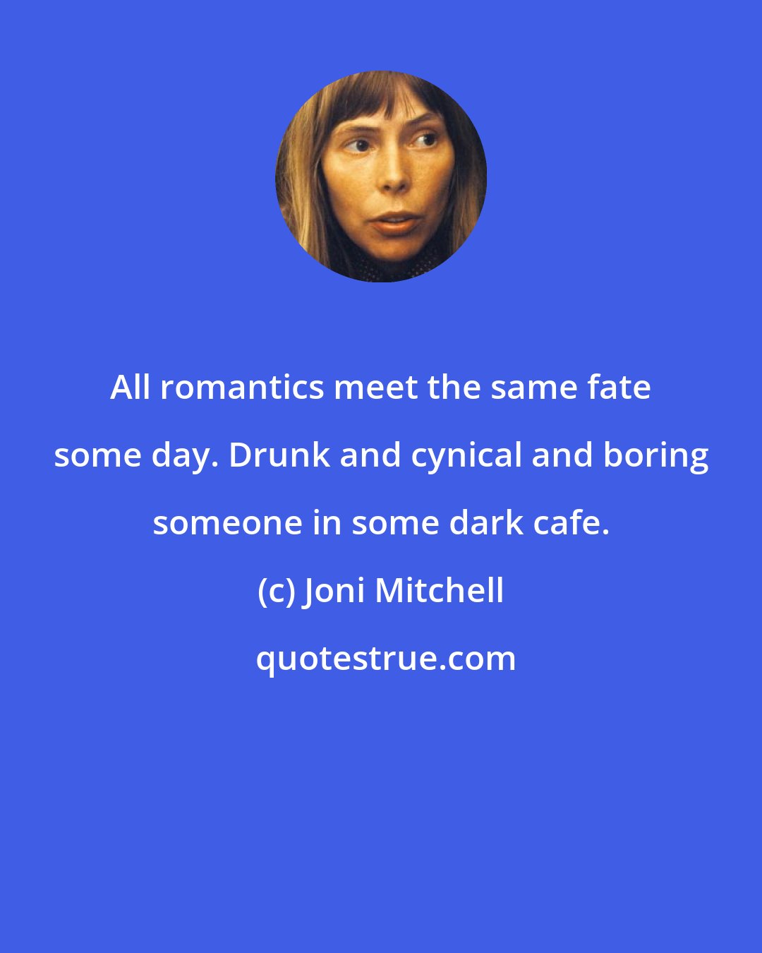 Joni Mitchell: All romantics meet the same fate some day. Drunk and cynical and boring someone in some dark cafe.