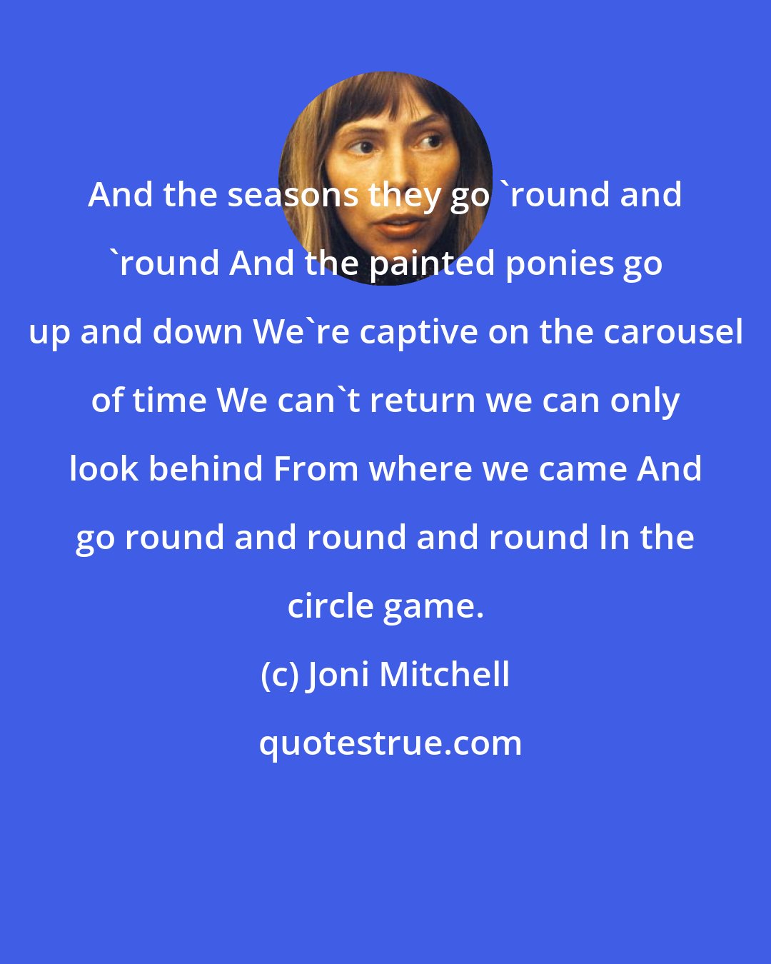 Joni Mitchell: And the seasons they go 'round and 'round And the painted ponies go up and down We're captive on the carousel of time We can't return we can only look behind From where we came And go round and round and round In the circle game.