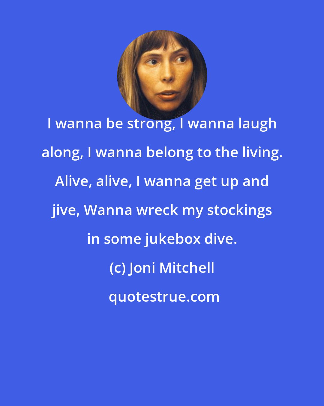 Joni Mitchell: I wanna be strong, I wanna laugh along, I wanna belong to the living. Alive, alive, I wanna get up and jive, Wanna wreck my stockings in some jukebox dive.