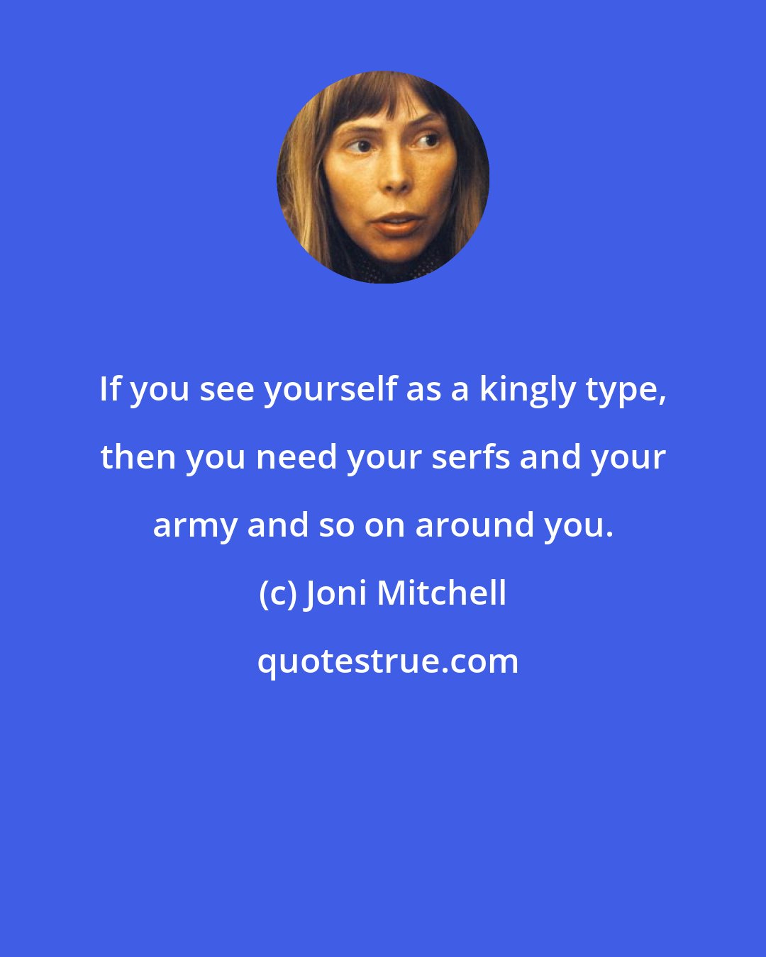 Joni Mitchell: If you see yourself as a kingly type, then you need your serfs and your army and so on around you.