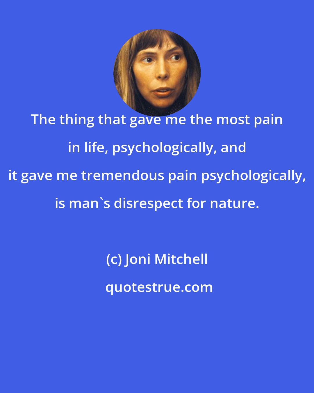 Joni Mitchell: The thing that gave me the most pain in life, psychologically, and it gave me tremendous pain psychologically, is man's disrespect for nature.