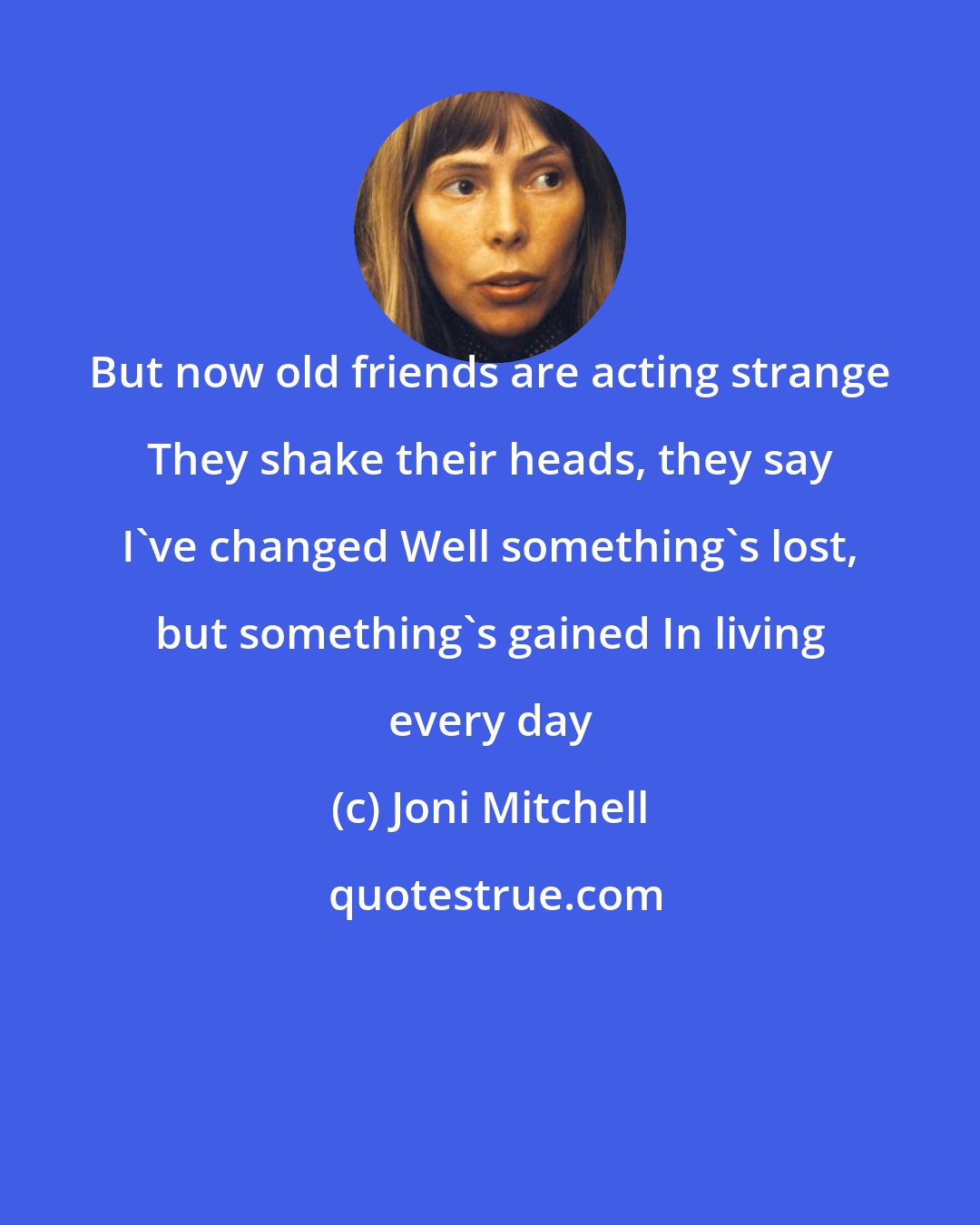 Joni Mitchell: But now old friends are acting strange They shake their heads, they say I've changed Well something's lost, but something's gained In living every day