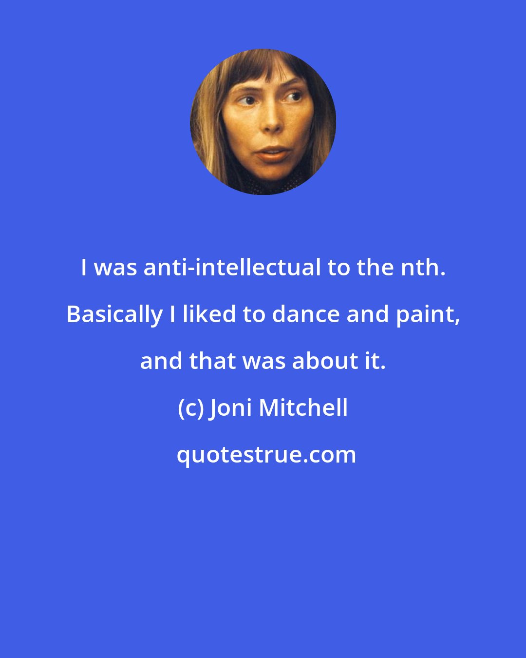 Joni Mitchell: I was anti-intellectual to the nth. Basically I liked to dance and paint, and that was about it.