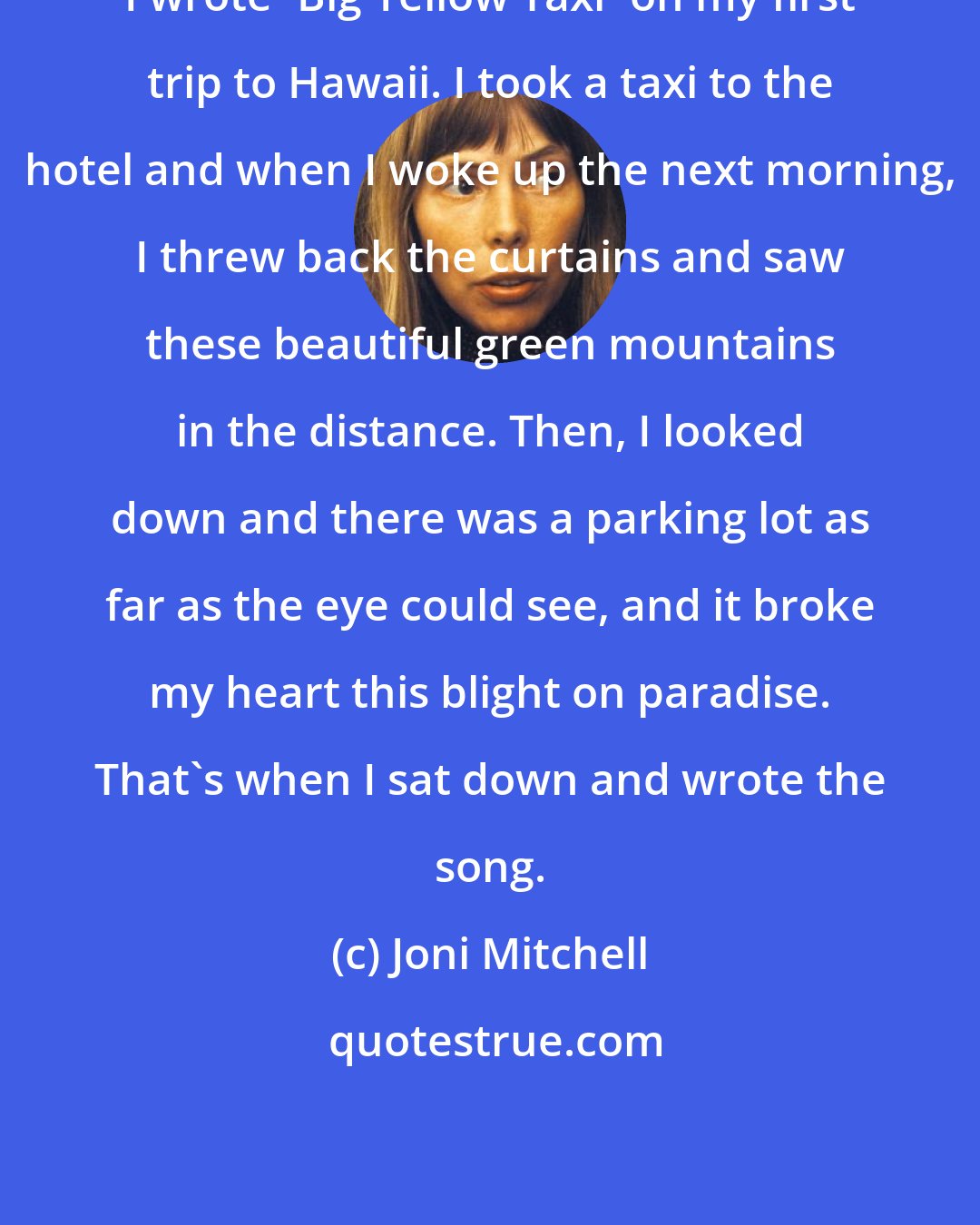 Joni Mitchell: I wrote 'Big Yellow Taxi' on my first trip to Hawaii. I took a taxi to the hotel and when I woke up the next morning, I threw back the curtains and saw these beautiful green mountains in the distance. Then, I looked down and there was a parking lot as far as the eye could see, and it broke my heart this blight on paradise. That's when I sat down and wrote the song.