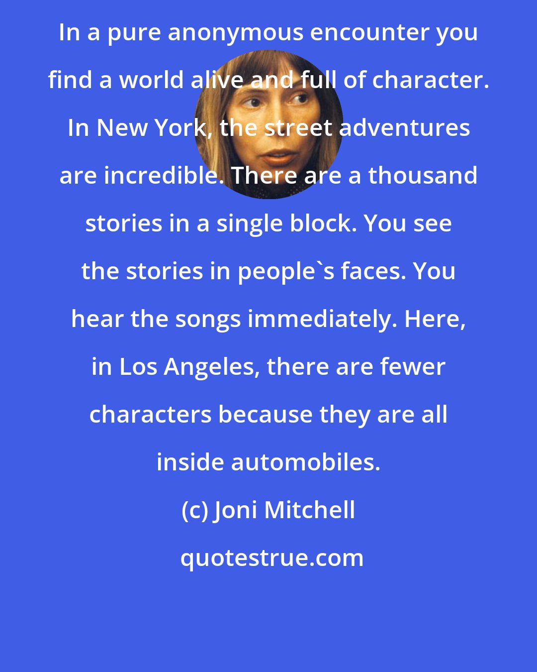 Joni Mitchell: In a pure anonymous encounter you find a world alive and full of character. In New York, the street adventures are incredible. There are a thousand stories in a single block. You see the stories in people's faces. You hear the songs immediately. Here, in Los Angeles, there are fewer characters because they are all inside automobiles.