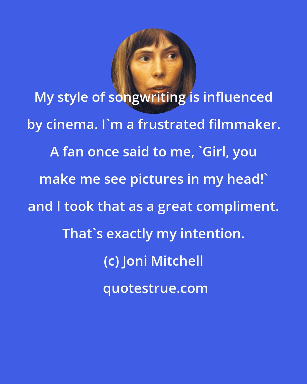 Joni Mitchell: My style of songwriting is influenced by cinema. I'm a frustrated filmmaker. A fan once said to me, 'Girl, you make me see pictures in my head!' and I took that as a great compliment. That's exactly my intention.