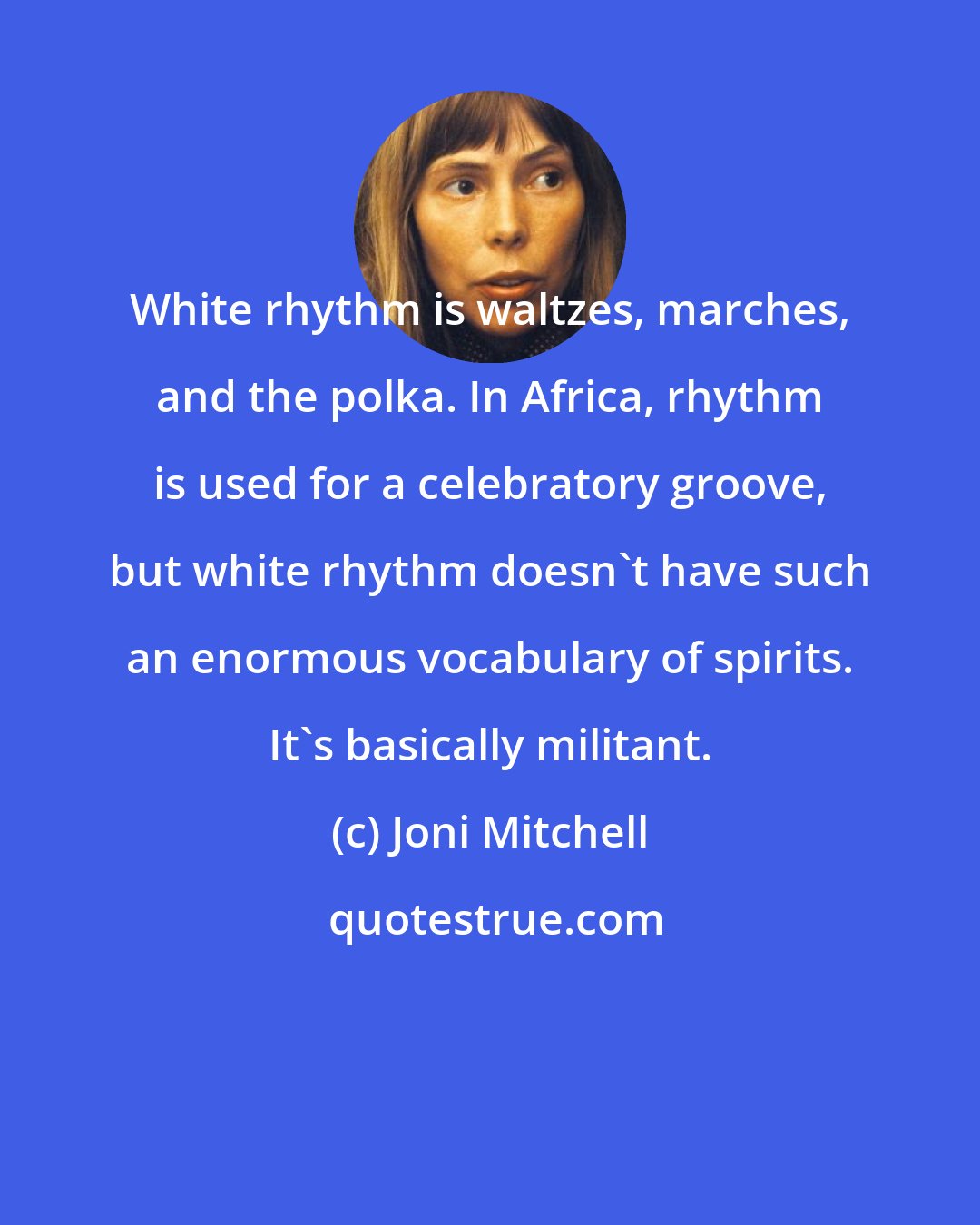 Joni Mitchell: White rhythm is waltzes, marches, and the polka. In Africa, rhythm is used for a celebratory groove, but white rhythm doesn't have such an enormous vocabulary of spirits. It's basically militant.