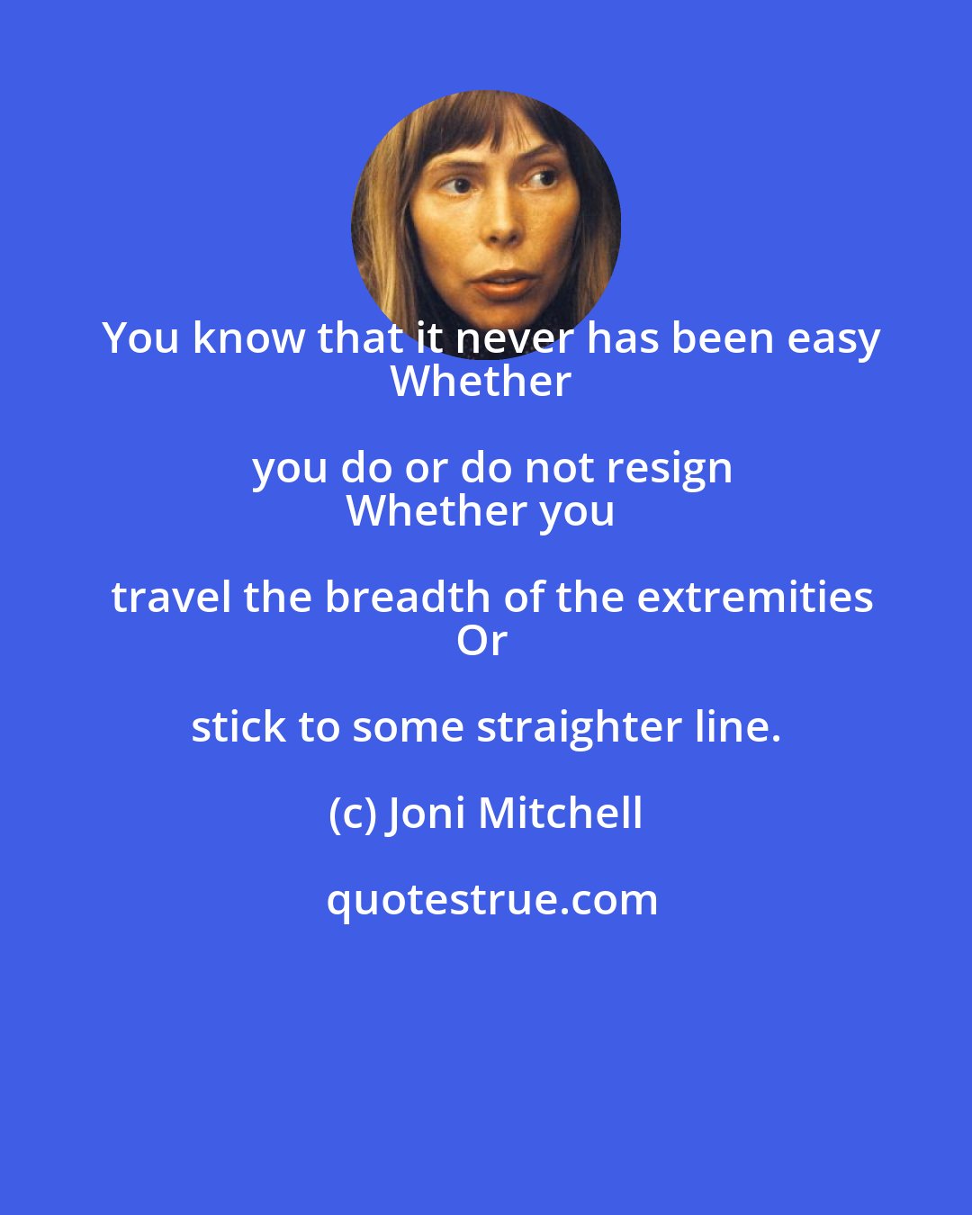 Joni Mitchell: You know that it never has been easy
Whether you do or do not resign
Whether you travel the breadth of the extremities
Or stick to some straighter line.