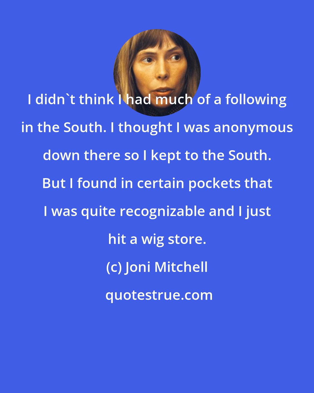 Joni Mitchell: I didn't think I had much of a following in the South. I thought I was anonymous down there so I kept to the South. But I found in certain pockets that I was quite recognizable and I just hit a wig store.