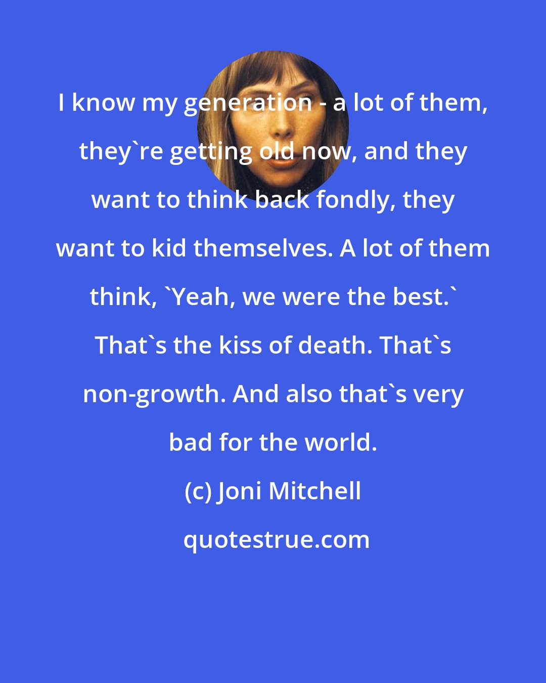 Joni Mitchell: I know my generation - a lot of them, they're getting old now, and they want to think back fondly, they want to kid themselves. A lot of them think, 'Yeah, we were the best.' That's the kiss of death. That's non-growth. And also that's very bad for the world.