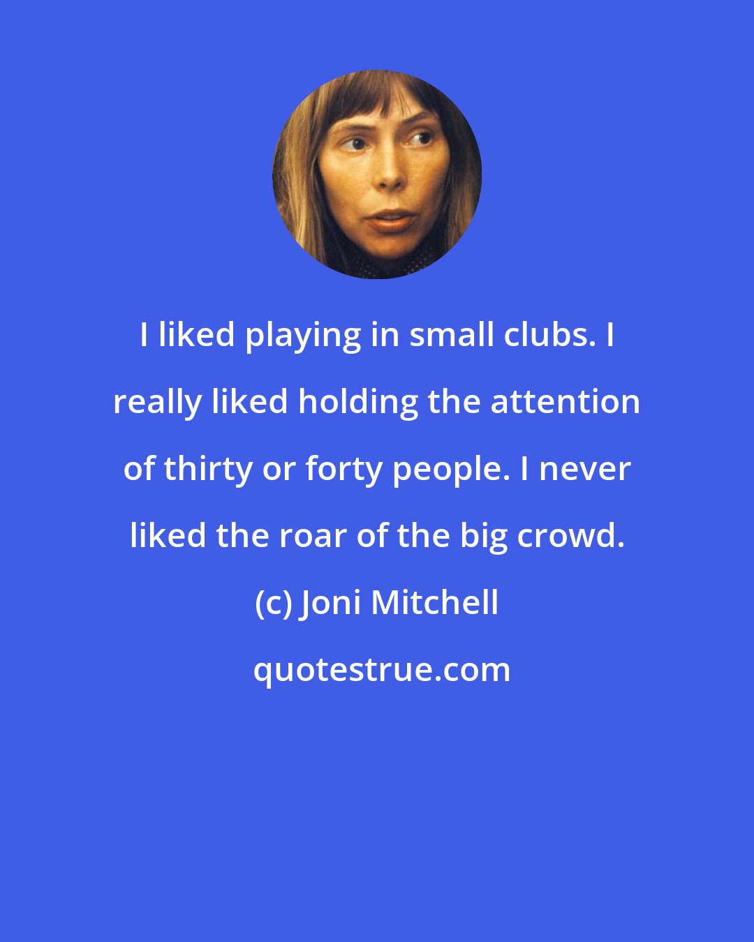 Joni Mitchell: I liked playing in small clubs. I really liked holding the attention of thirty or forty people. I never liked the roar of the big crowd.