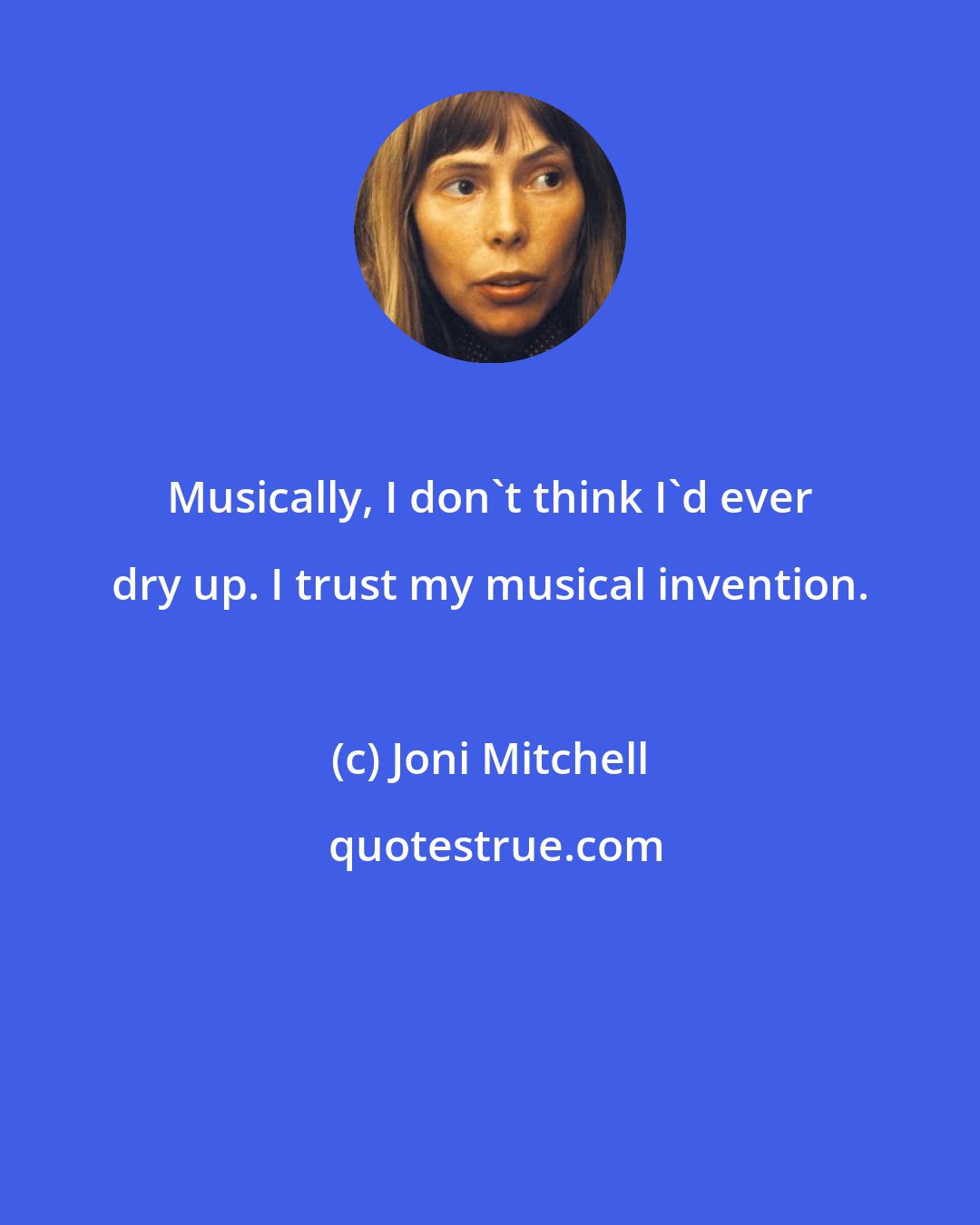 Joni Mitchell: Musically, I don't think I'd ever dry up. I trust my musical invention.