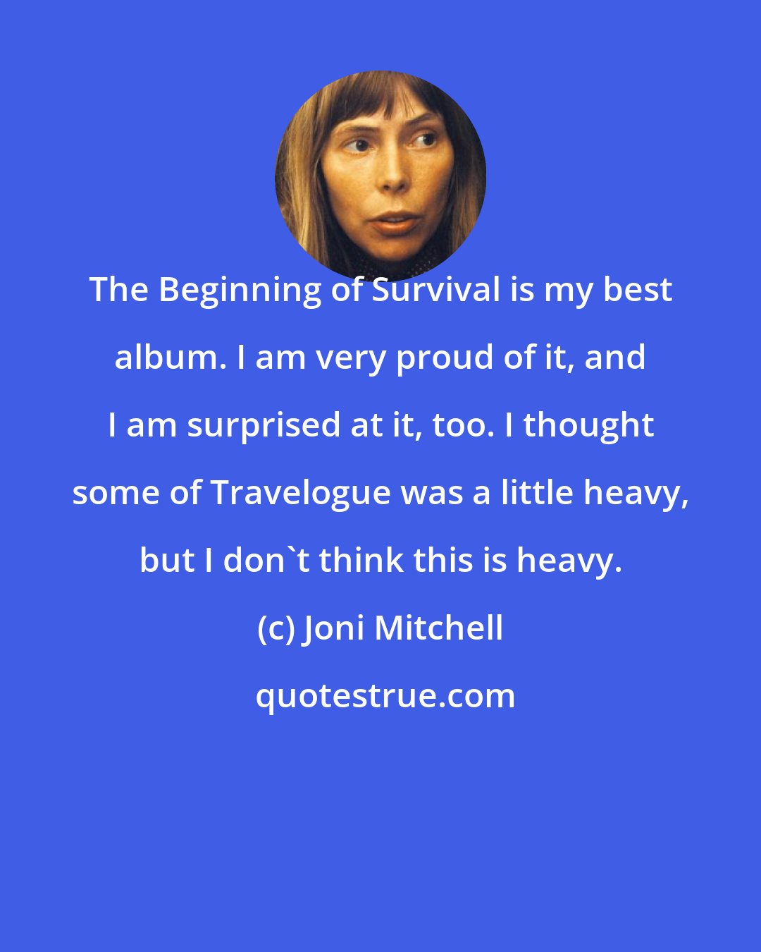 Joni Mitchell: The Beginning of Survival is my best album. I am very proud of it, and I am surprised at it, too. I thought some of Travelogue was a little heavy, but I don't think this is heavy.