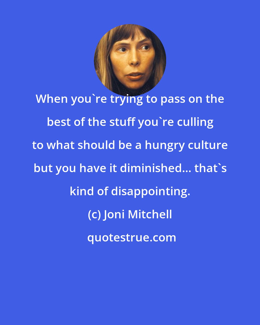 Joni Mitchell: When you're trying to pass on the best of the stuff you're culling to what should be a hungry culture but you have it diminished... that's kind of disappointing.