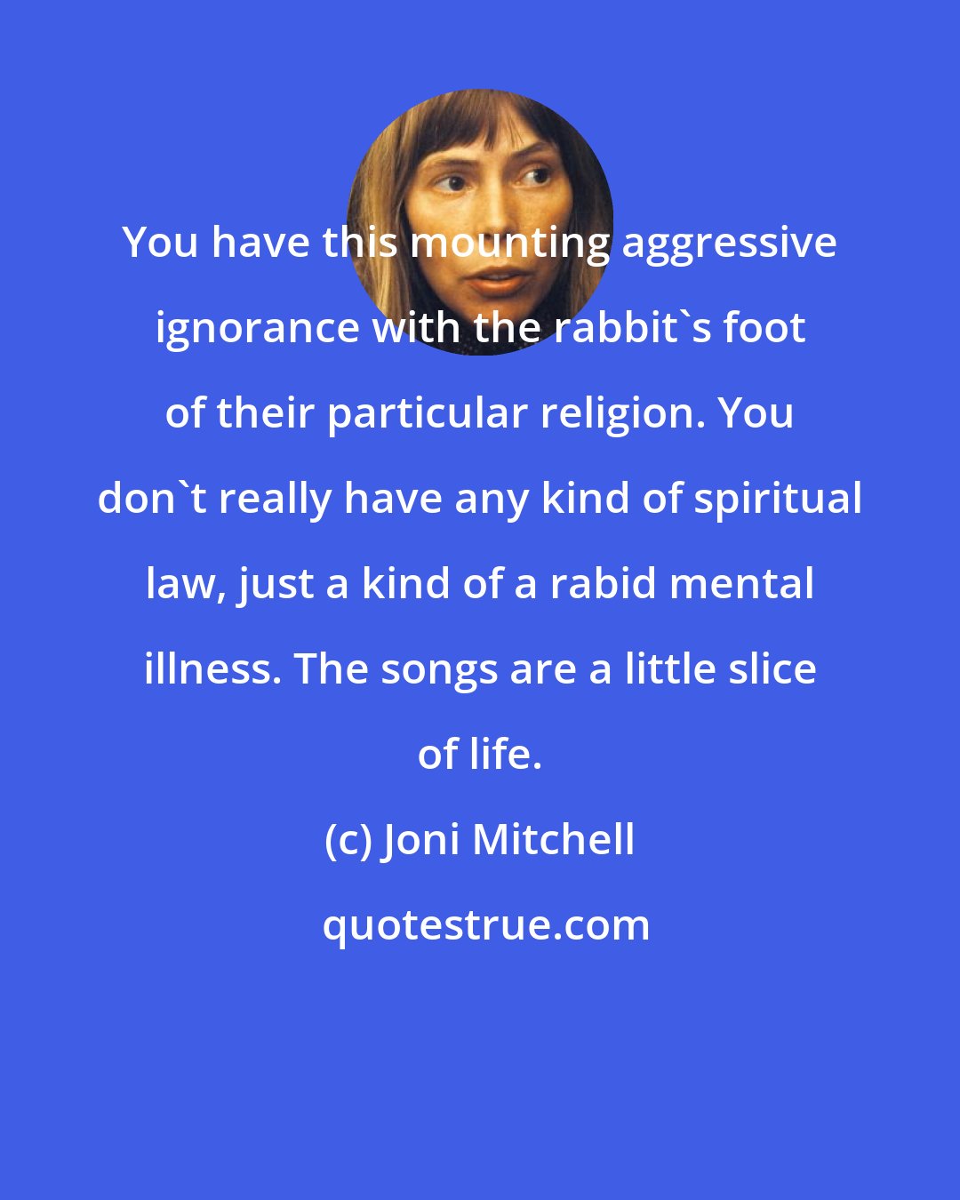 Joni Mitchell: You have this mounting aggressive ignorance with the rabbit's foot of their particular religion. You don't really have any kind of spiritual law, just a kind of a rabid mental illness. The songs are a little slice of life.