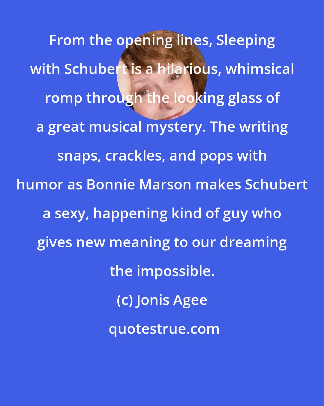 Jonis Agee: From the opening lines, Sleeping with Schubert is a hilarious, whimsical romp through the looking glass of a great musical mystery. The writing snaps, crackles, and pops with humor as Bonnie Marson makes Schubert a sexy, happening kind of guy who gives new meaning to our dreaming the impossible.