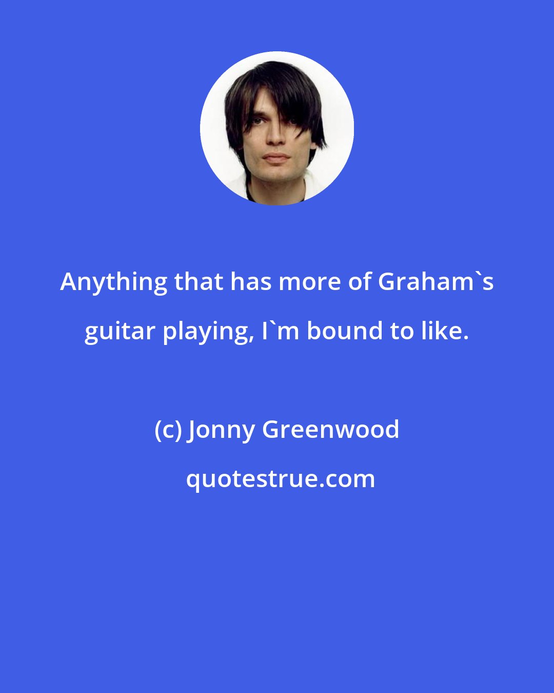 Jonny Greenwood: Anything that has more of Graham's guitar playing, I'm bound to like.