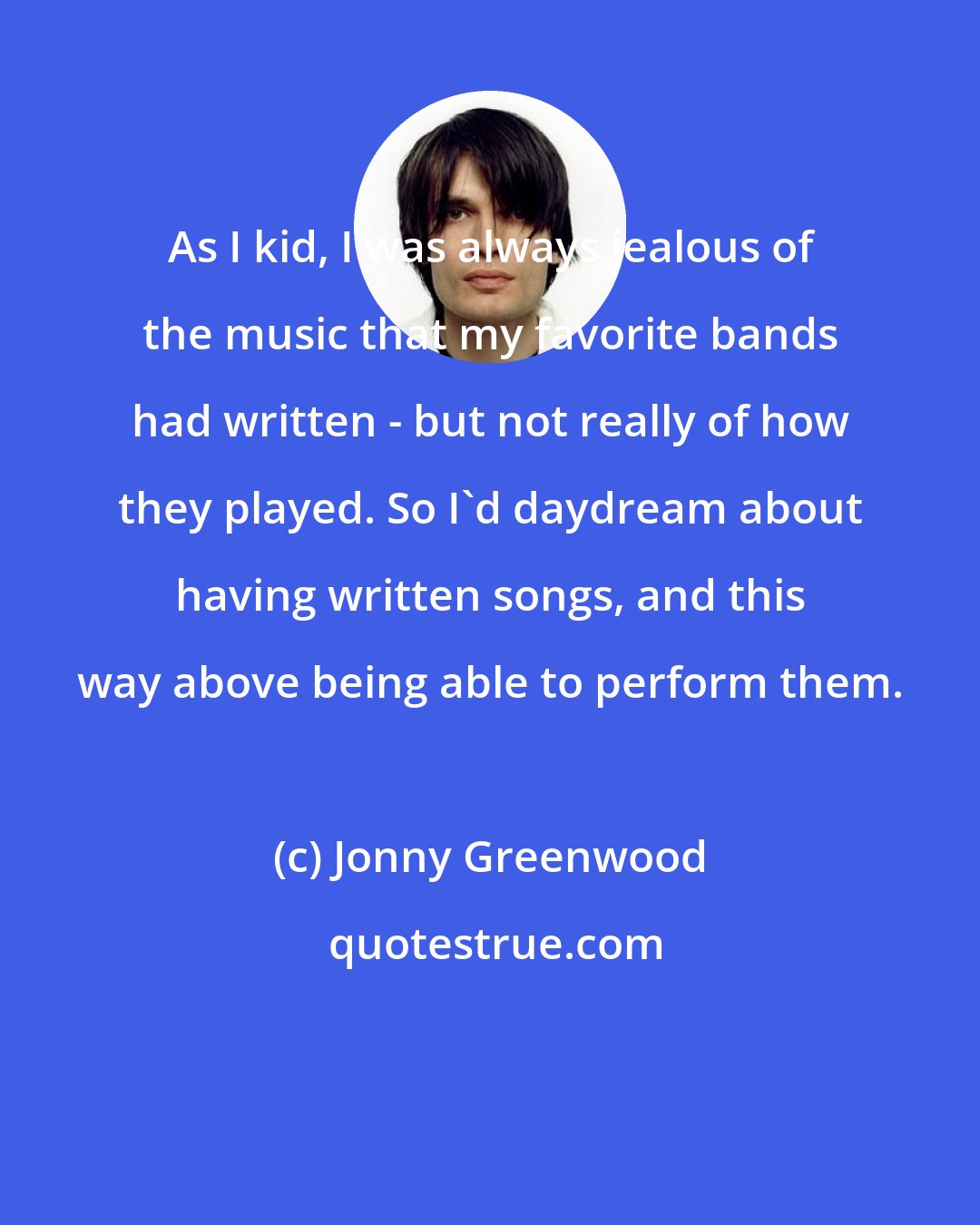 Jonny Greenwood: As I kid, I was always jealous of the music that my favorite bands had written - but not really of how they played. So I'd daydream about having written songs, and this way above being able to perform them.