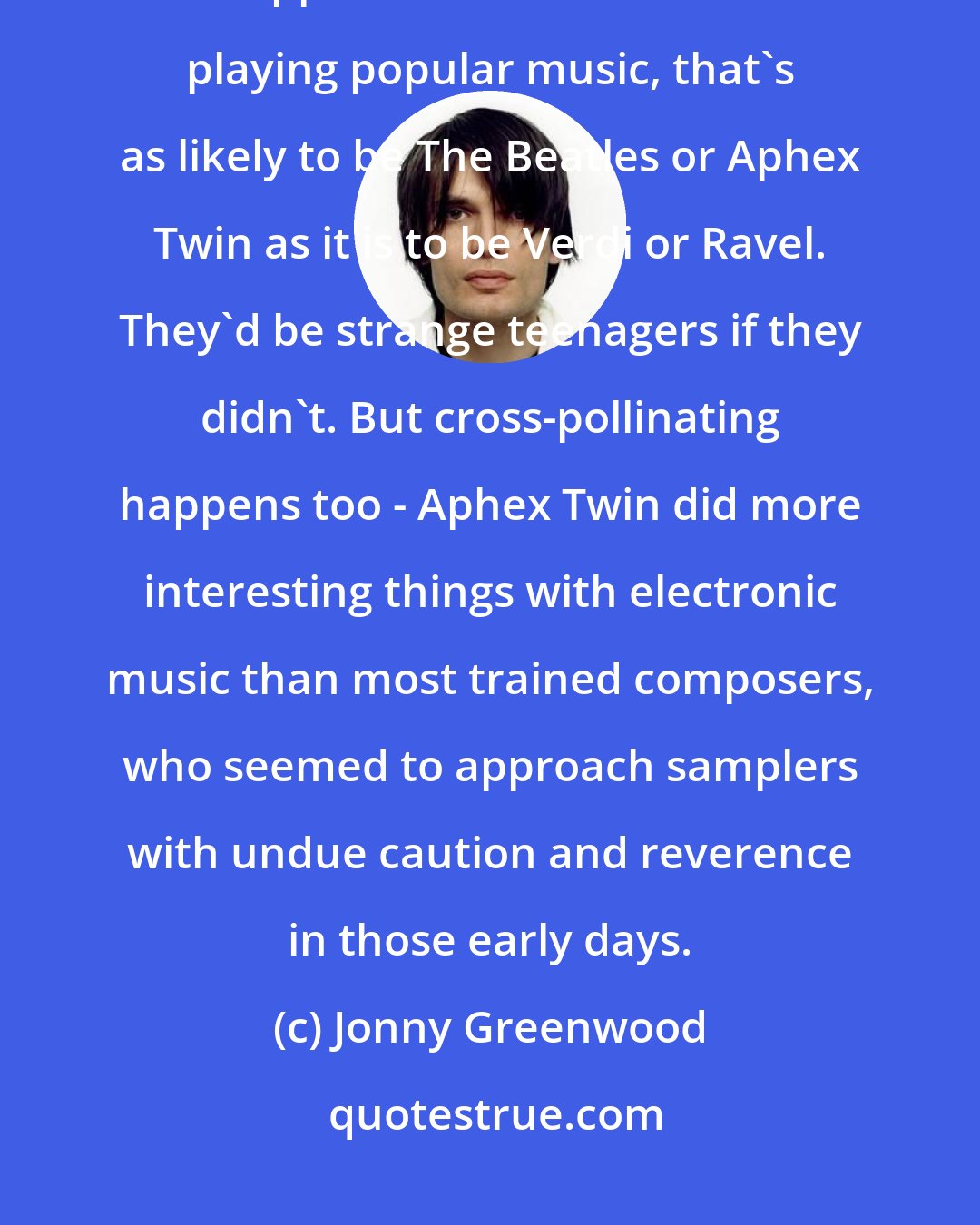 Jonny Greenwood: Composers are influenced by all the important music in their lives - and I suppose that since radio started playing popular music, that's as likely to be The Beatles or Aphex Twin as it is to be Verdi or Ravel. They'd be strange teenagers if they didn't. But cross-pollinating happens too - Aphex Twin did more interesting things with electronic music than most trained composers, who seemed to approach samplers with undue caution and reverence in those early days.