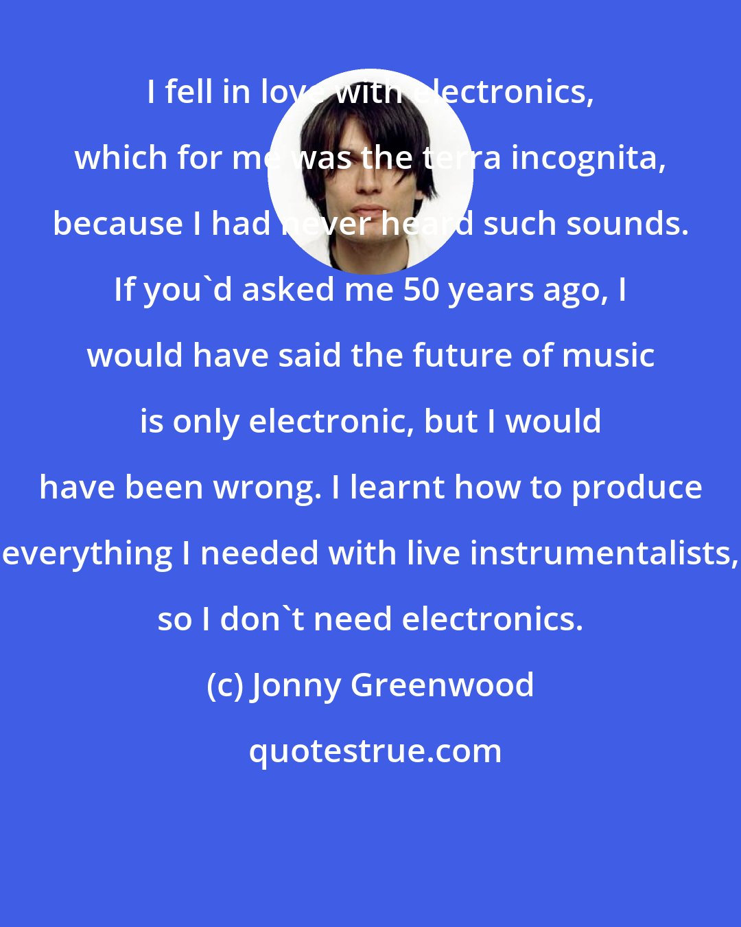 Jonny Greenwood: I fell in love with electronics, which for me was the terra incognita, because I had never heard such sounds. If you'd asked me 50 years ago, I would have said the future of music is only electronic, but I would have been wrong. I learnt how to produce everything I needed with live instrumentalists, so I don't need electronics.