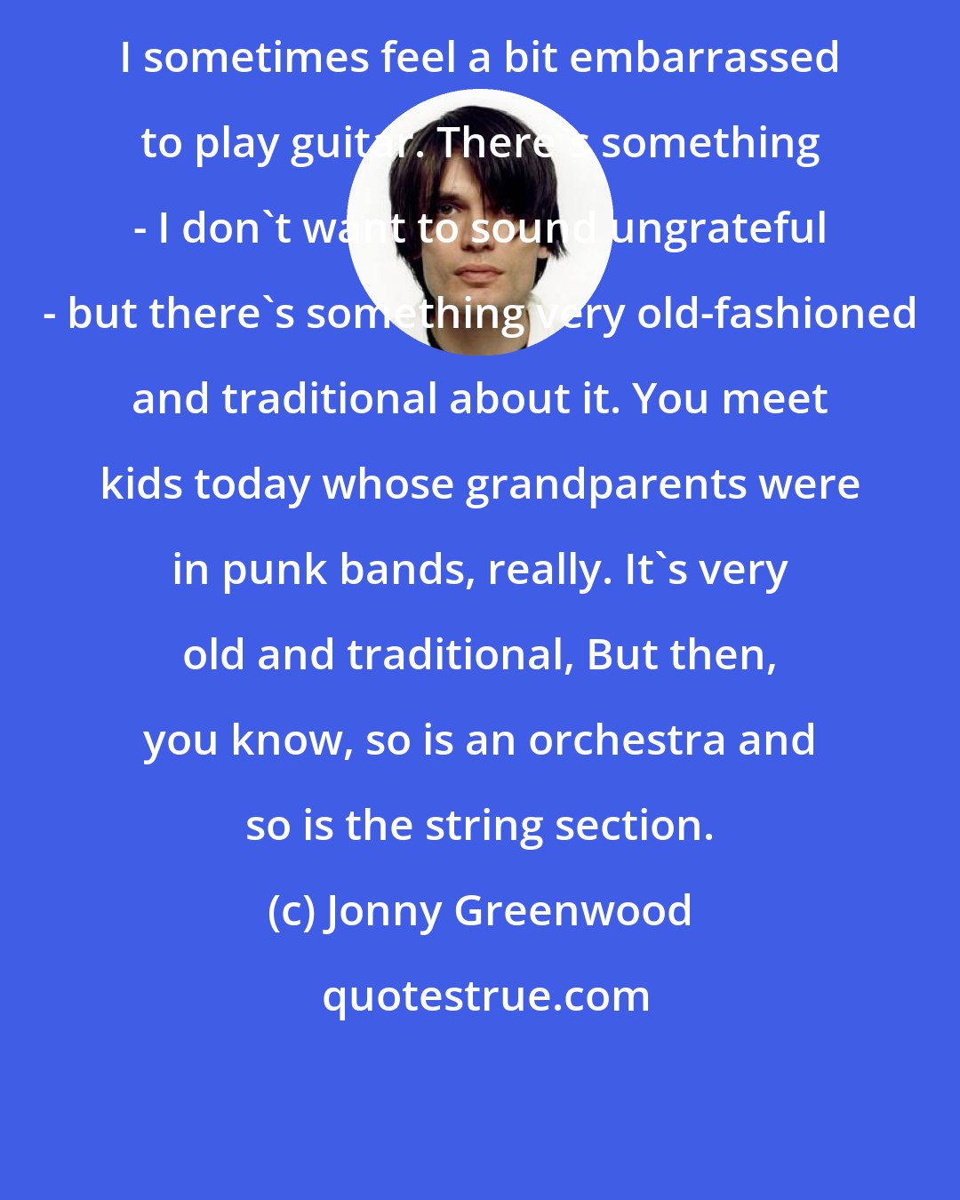 Jonny Greenwood: I sometimes feel a bit embarrassed to play guitar. There's something - I don't want to sound ungrateful - but there's something very old-fashioned and traditional about it. You meet kids today whose grandparents were in punk bands, really. It's very old and traditional, But then, you know, so is an orchestra and so is the string section.