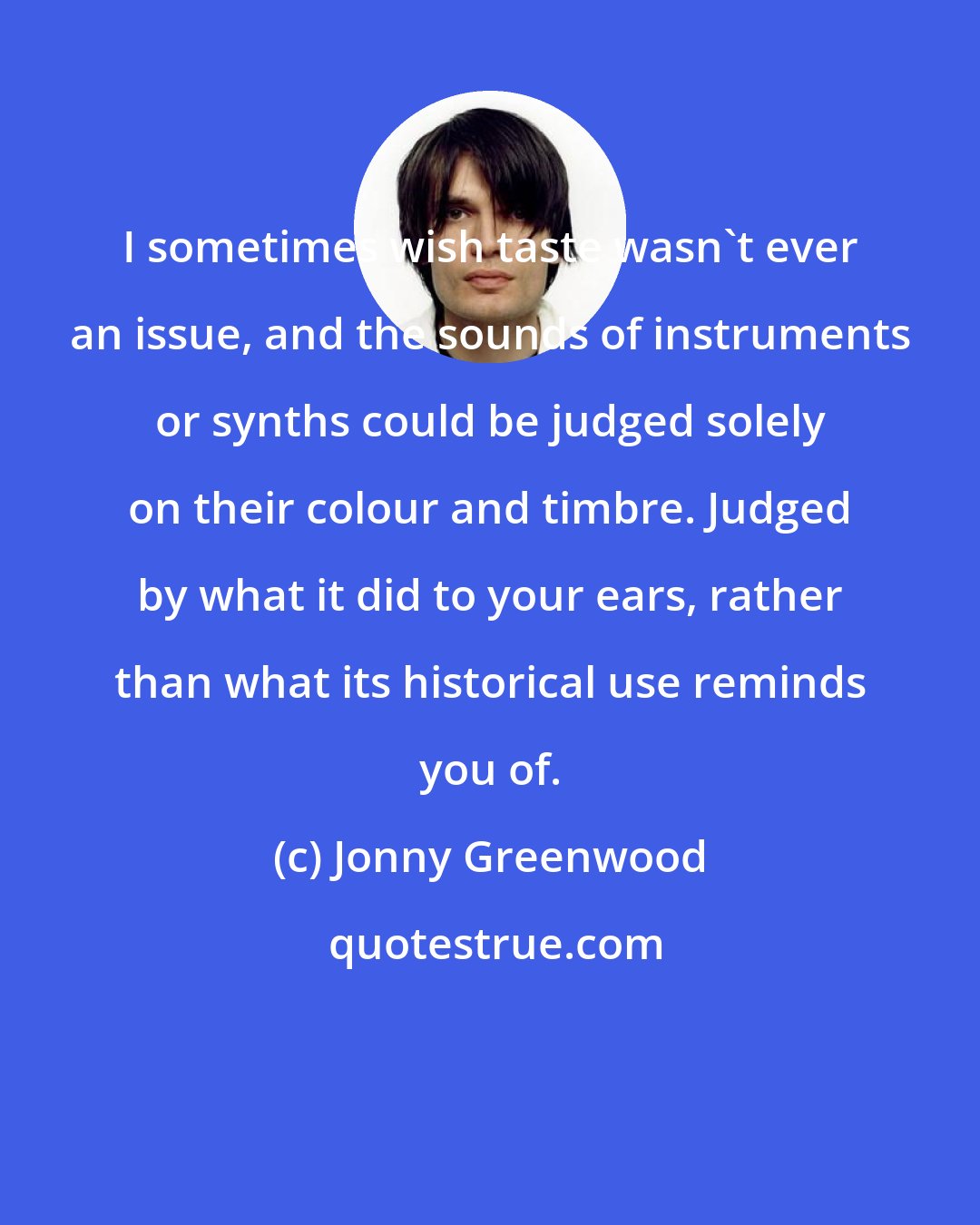 Jonny Greenwood: I sometimes wish taste wasn't ever an issue, and the sounds of instruments or synths could be judged solely on their colour and timbre. Judged by what it did to your ears, rather than what its historical use reminds you of.