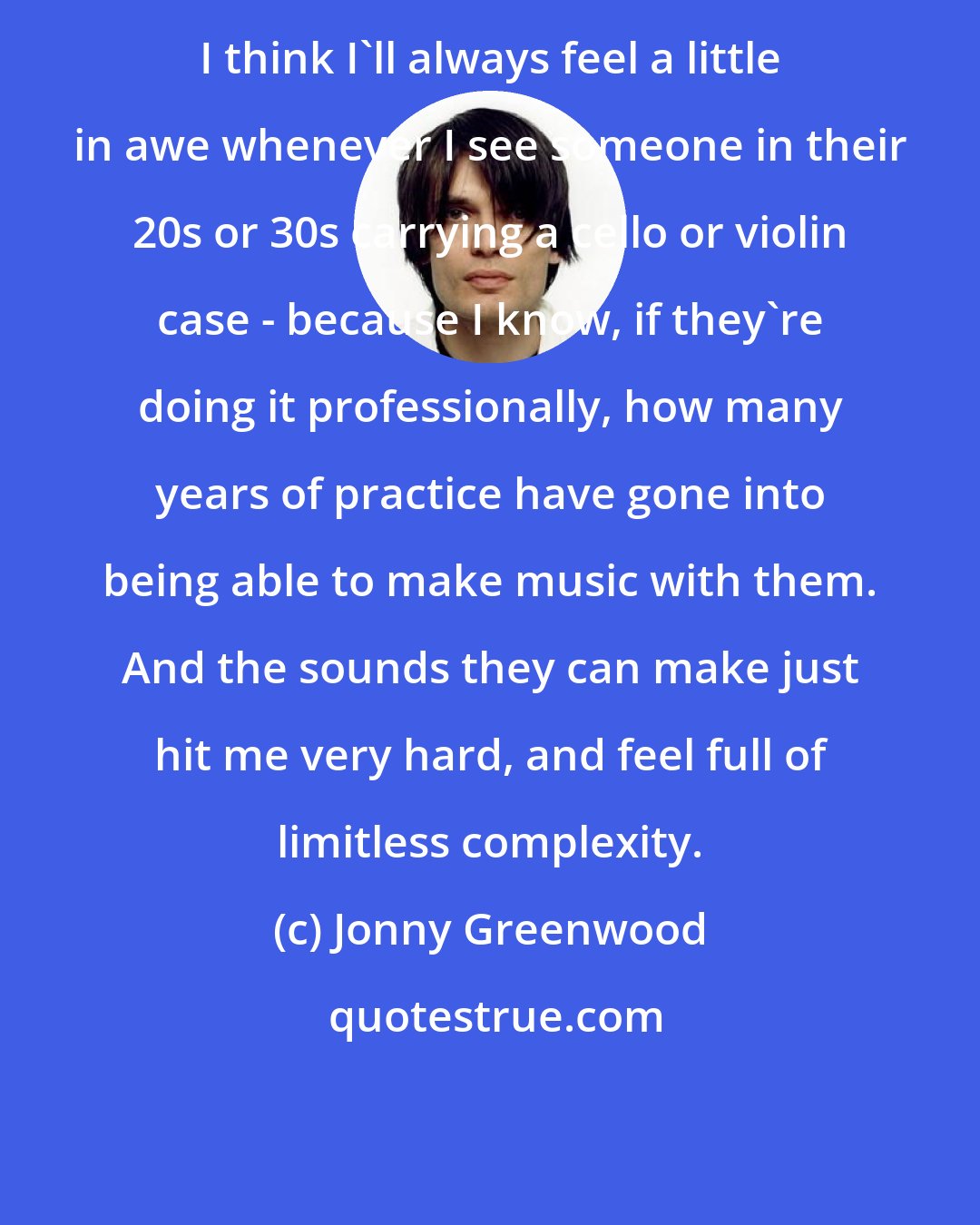 Jonny Greenwood: I think I'll always feel a little in awe whenever I see someone in their 20s or 30s carrying a cello or violin case - because I know, if they're doing it professionally, how many years of practice have gone into being able to make music with them. And the sounds they can make just hit me very hard, and feel full of limitless complexity.