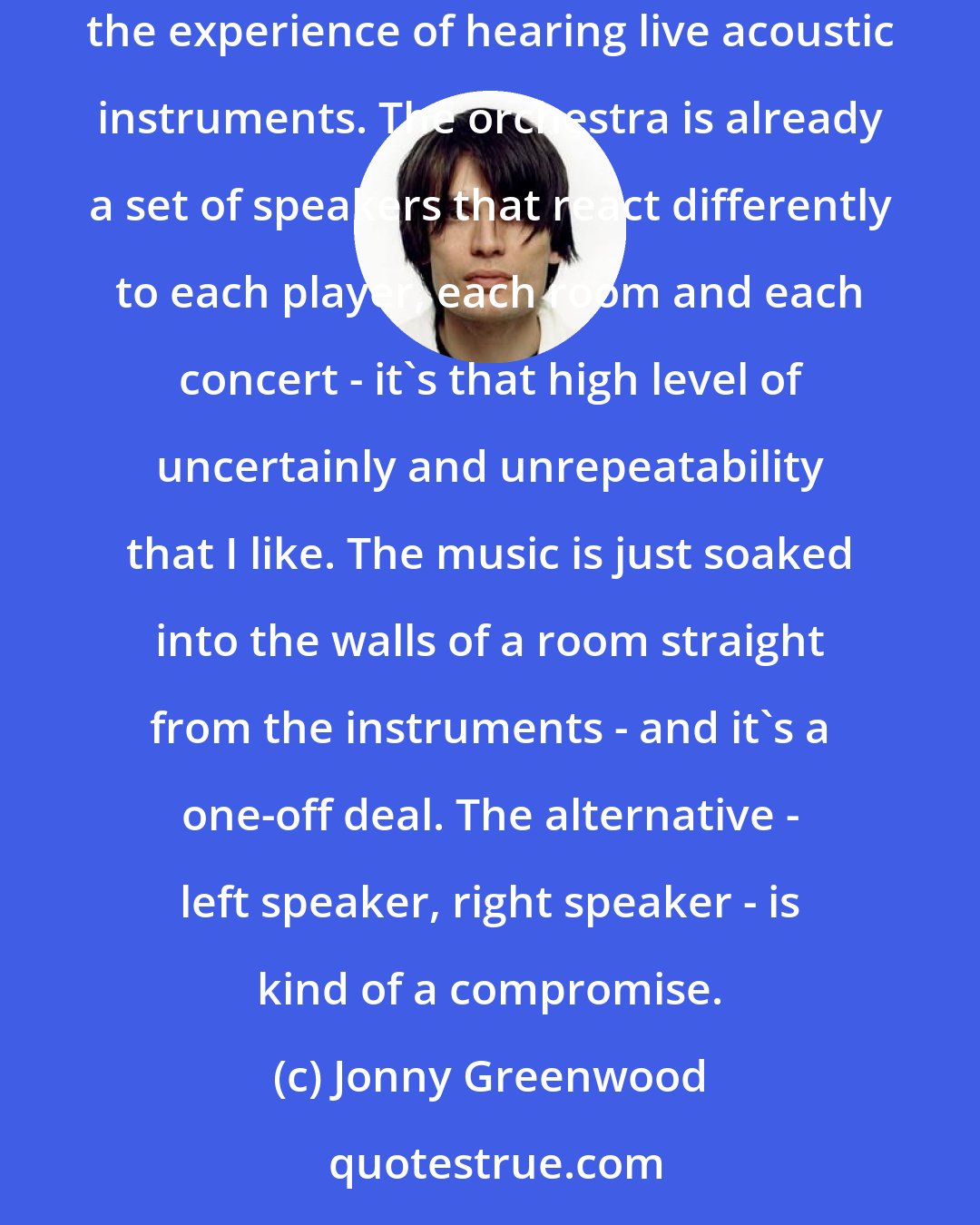 Jonny Greenwood: I trust microphones, speakers and recordings less and less, and no longer buy into the idea that I can recreate at home, or in my earphones, the experience of hearing live acoustic instruments. The orchestra is already a set of speakers that react differently to each player, each room and each concert - it's that high level of uncertainly and unrepeatability that I like. The music is just soaked into the walls of a room straight from the instruments - and it's a one-off deal. The alternative - left speaker, right speaker - is kind of a compromise.