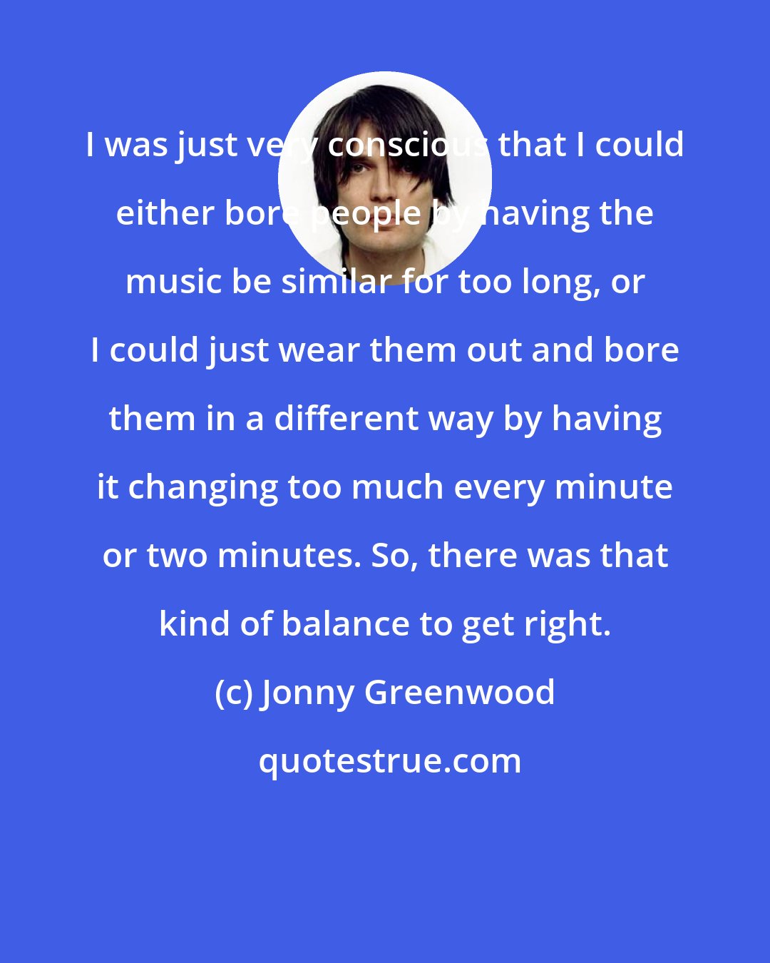 Jonny Greenwood: I was just very conscious that I could either bore people by having the music be similar for too long, or I could just wear them out and bore them in a different way by having it changing too much every minute or two minutes. So, there was that kind of balance to get right.