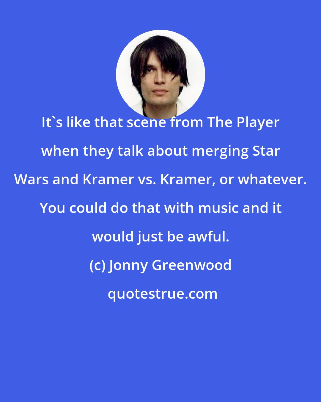 Jonny Greenwood: It's like that scene from The Player when they talk about merging Star Wars and Kramer vs. Kramer, or whatever. You could do that with music and it would just be awful.