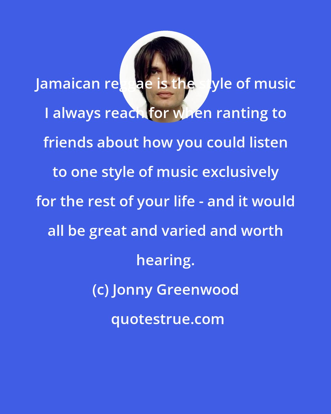 Jonny Greenwood: Jamaican reggae is the style of music I always reach for when ranting to friends about how you could listen to one style of music exclusively for the rest of your life - and it would all be great and varied and worth hearing.