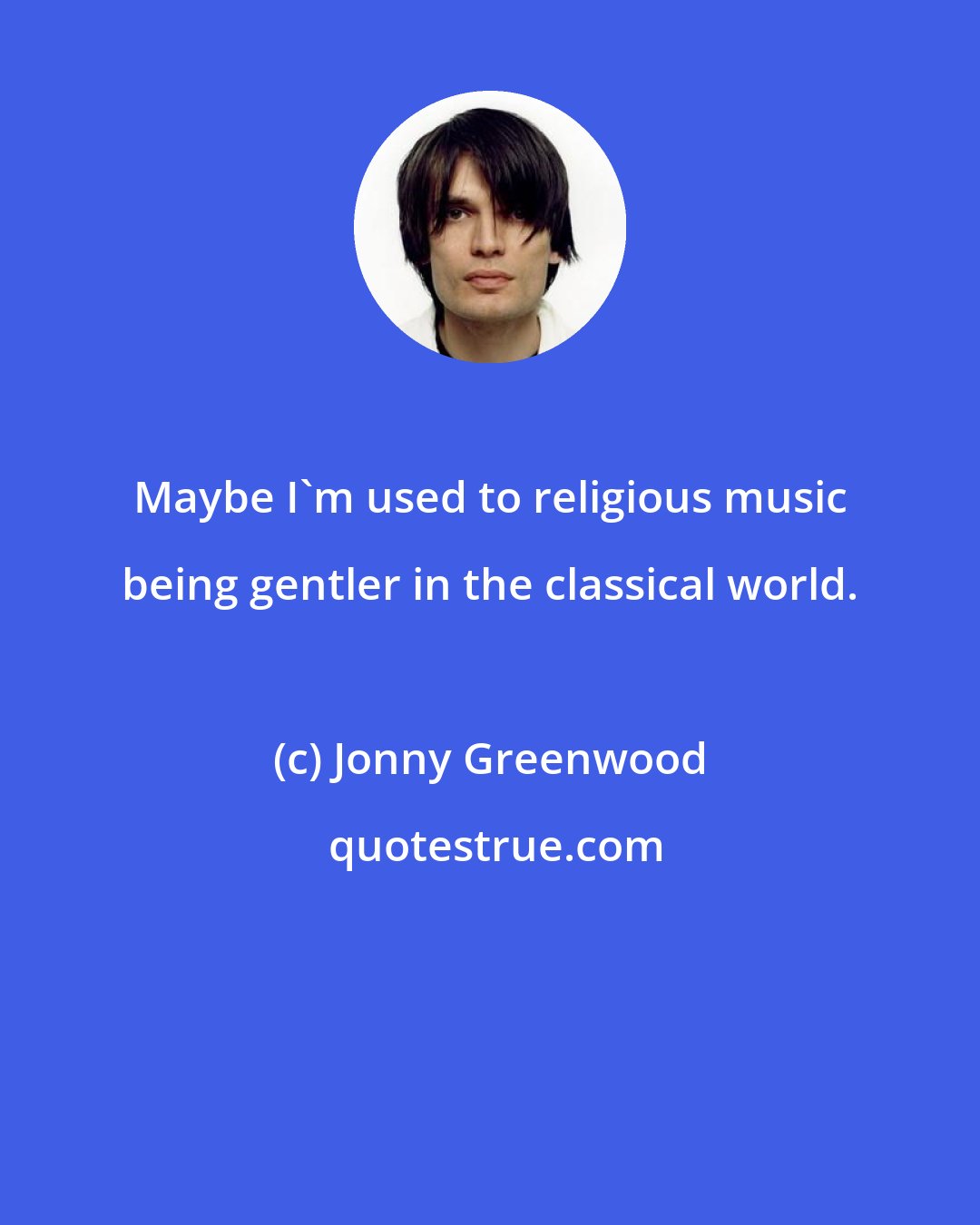 Jonny Greenwood: Maybe I'm used to religious music being gentler in the classical world.