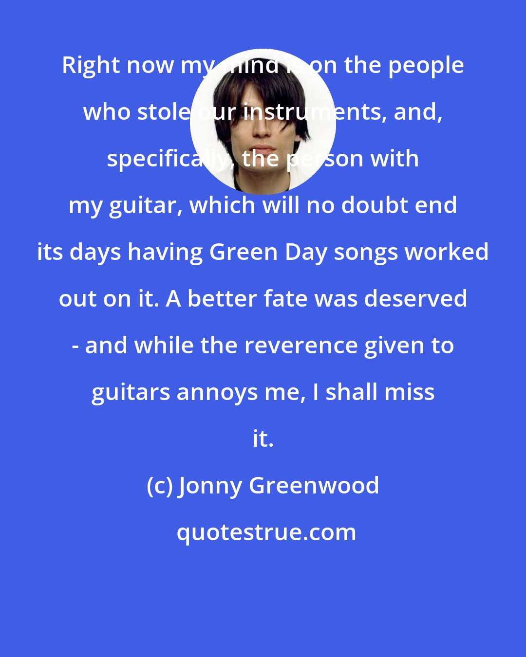 Jonny Greenwood: Right now my mind is on the people who stole our instruments, and, specifically, the person with my guitar, which will no doubt end its days having Green Day songs worked out on it. A better fate was deserved - and while the reverence given to guitars annoys me, I shall miss it.