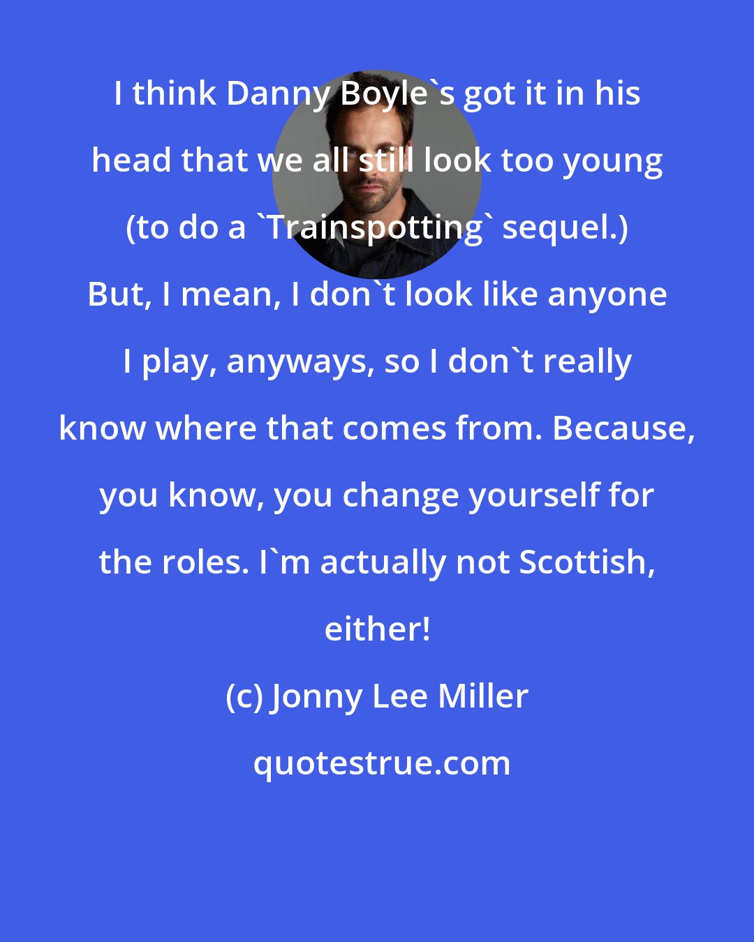 Jonny Lee Miller: I think Danny Boyle's got it in his head that we all still look too young (to do a 'Trainspotting' sequel.) But, I mean, I don't look like anyone I play, anyways, so I don't really know where that comes from. Because, you know, you change yourself for the roles. I'm actually not Scottish, either!