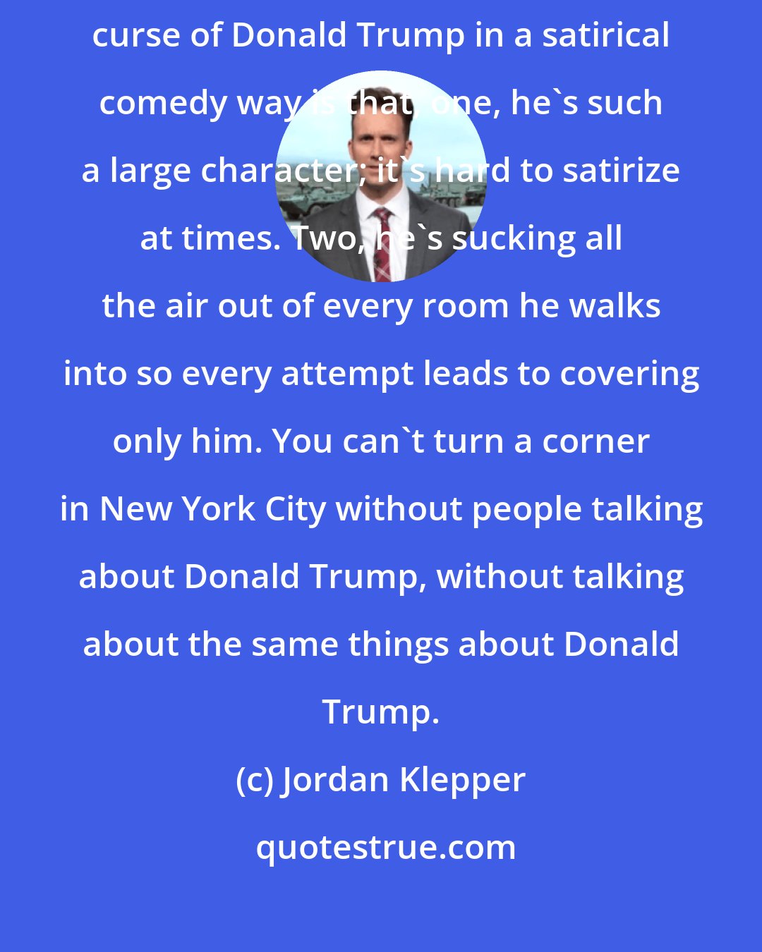 Jordan Klepper: I, for one, can't wait for this election to be over, because the curse of Donald Trump in a satirical comedy way is that, one, he's such a large character; it's hard to satirize at times. Two, he's sucking all the air out of every room he walks into so every attempt leads to covering only him. You can't turn a corner in New York City without people talking about Donald Trump, without talking about the same things about Donald Trump.