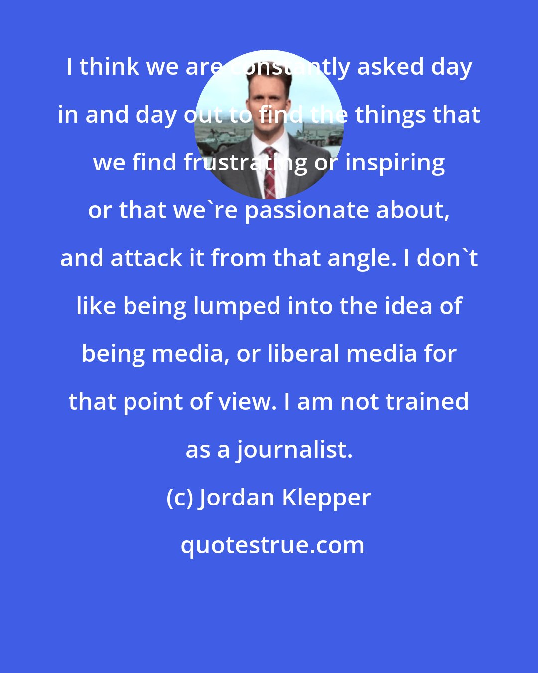 Jordan Klepper: I think we are constantly asked day in and day out to find the things that we find frustrating or inspiring or that we're passionate about, and attack it from that angle. I don't like being lumped into the idea of being media, or liberal media for that point of view. I am not trained as a journalist.