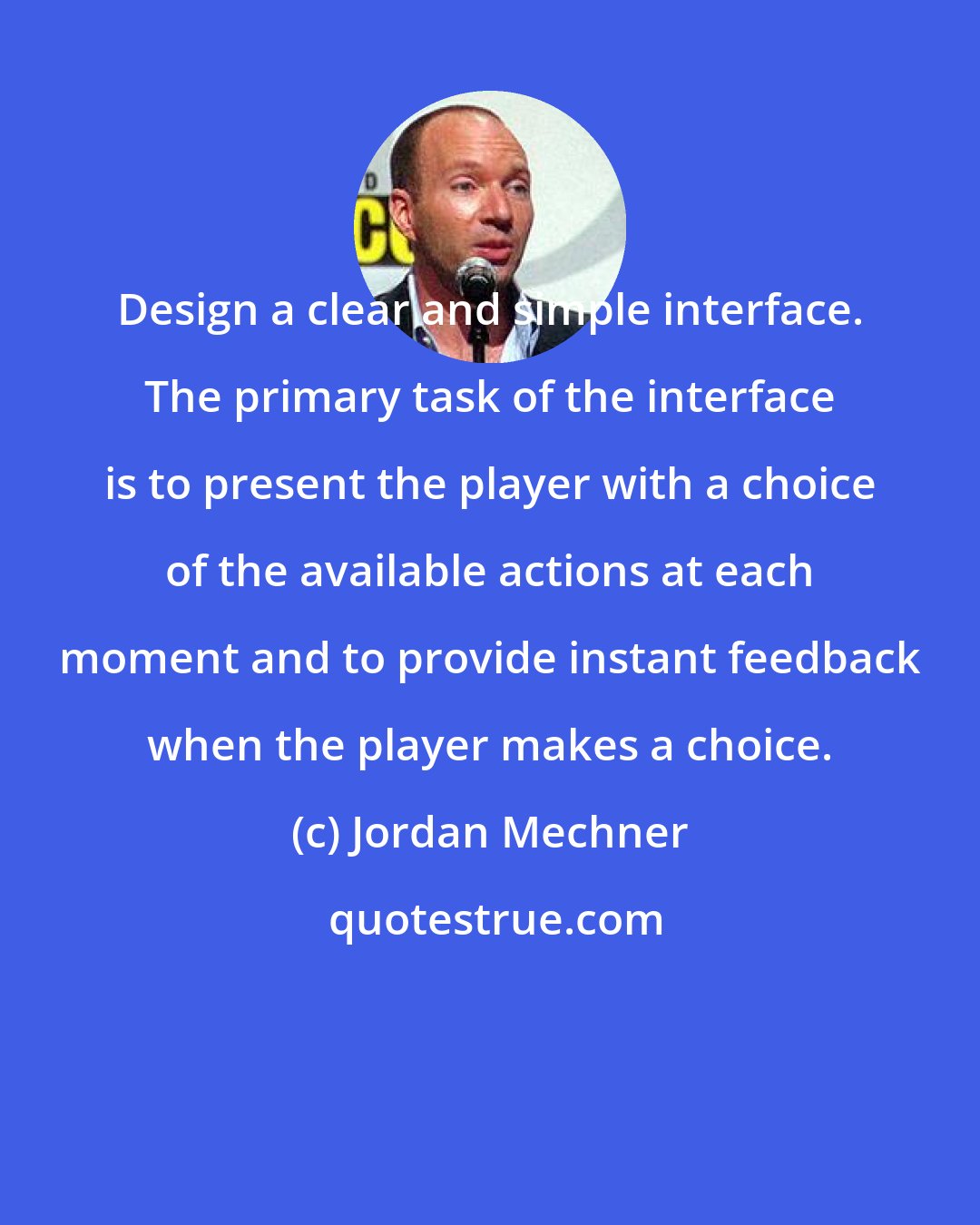 Jordan Mechner: Design a clear and simple interface. The primary task of the interface is to present the player with a choice of the available actions at each moment and to provide instant feedback when the player makes a choice.
