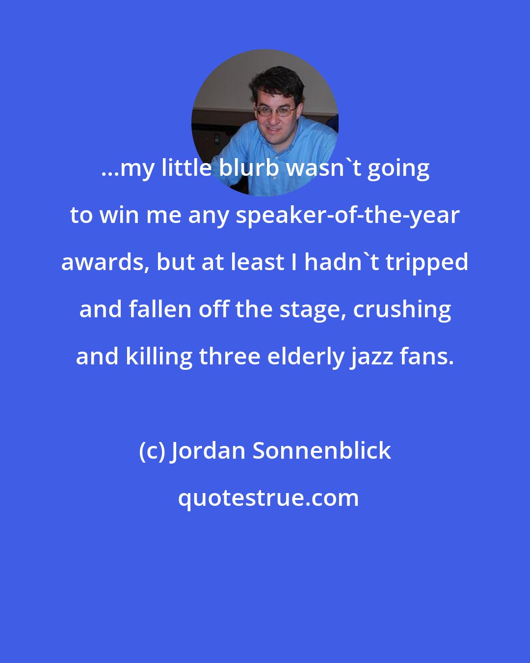 Jordan Sonnenblick: ...my little blurb wasn't going to win me any speaker-of-the-year awards, but at least I hadn't tripped and fallen off the stage, crushing and killing three elderly jazz fans.