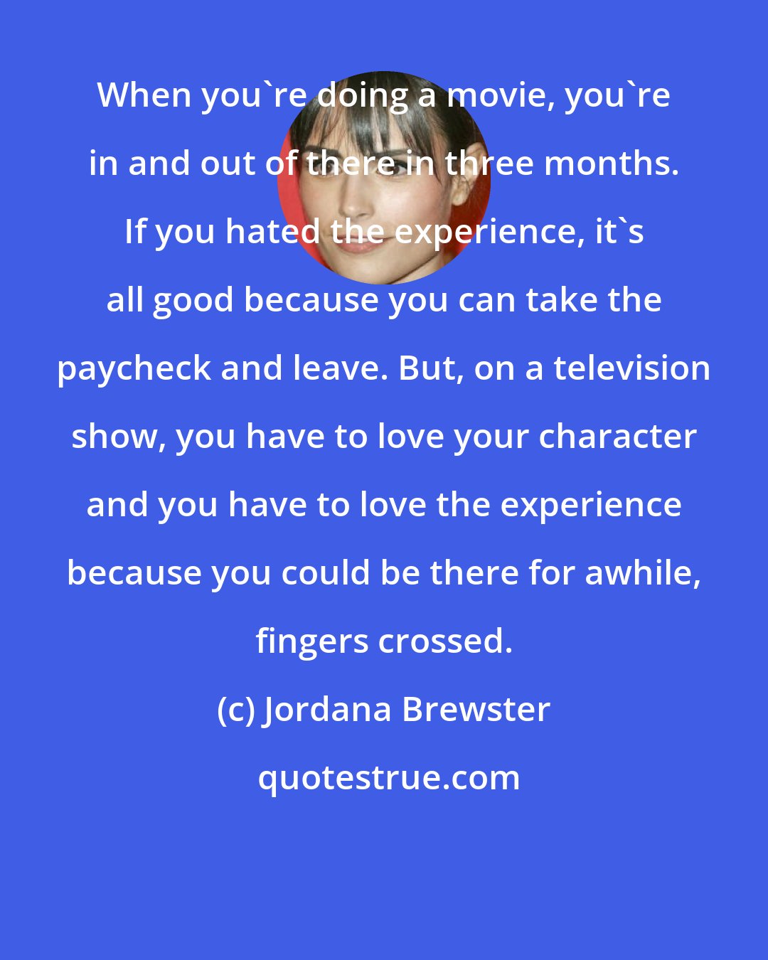 Jordana Brewster: When you're doing a movie, you're in and out of there in three months. If you hated the experience, it's all good because you can take the paycheck and leave. But, on a television show, you have to love your character and you have to love the experience because you could be there for awhile, fingers crossed.