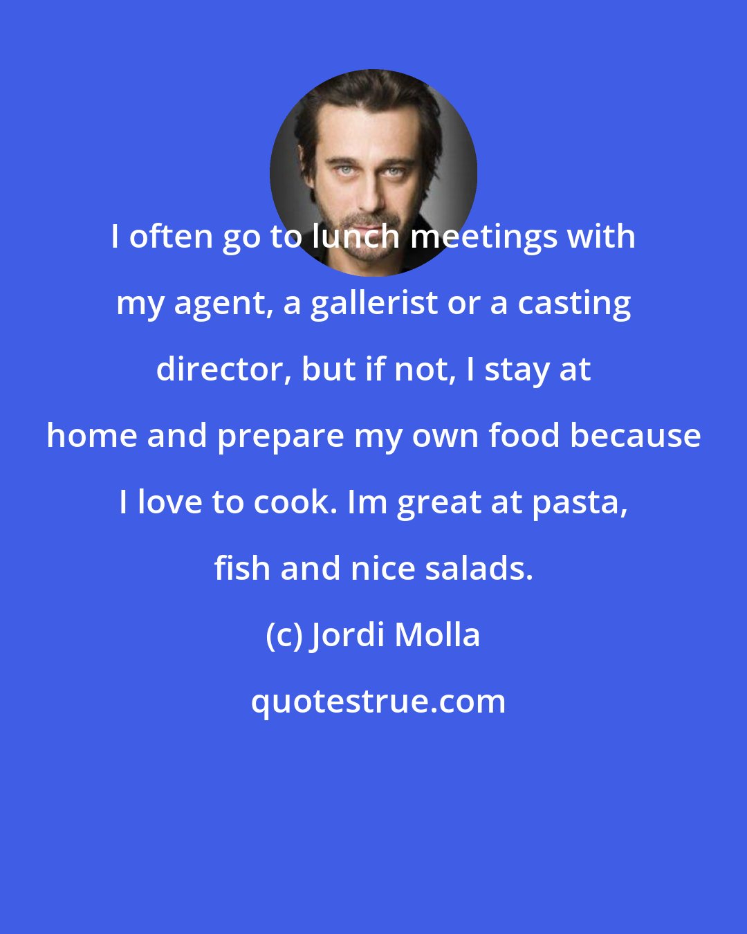 Jordi Molla: I often go to lunch meetings with my agent, a gallerist or a casting director, but if not, I stay at home and prepare my own food because I love to cook. Im great at pasta, fish and nice salads.
