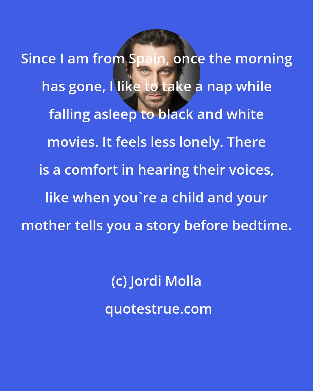 Jordi Molla: Since I am from Spain, once the morning has gone, I like to take a nap while falling asleep to black and white movies. It feels less lonely. There is a comfort in hearing their voices, like when you're a child and your mother tells you a story before bedtime.