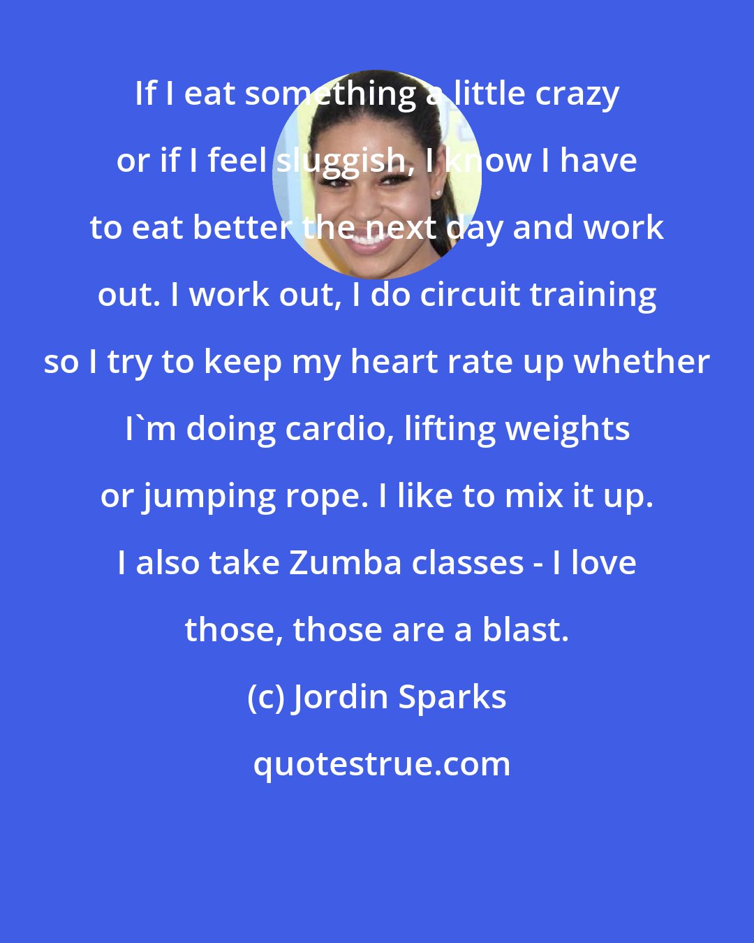 Jordin Sparks: If I eat something a little crazy or if I feel sluggish, I know I have to eat better the next day and work out. I work out, I do circuit training so I try to keep my heart rate up whether I'm doing cardio, lifting weights or jumping rope. I like to mix it up. I also take Zumba classes - I love those, those are a blast.
