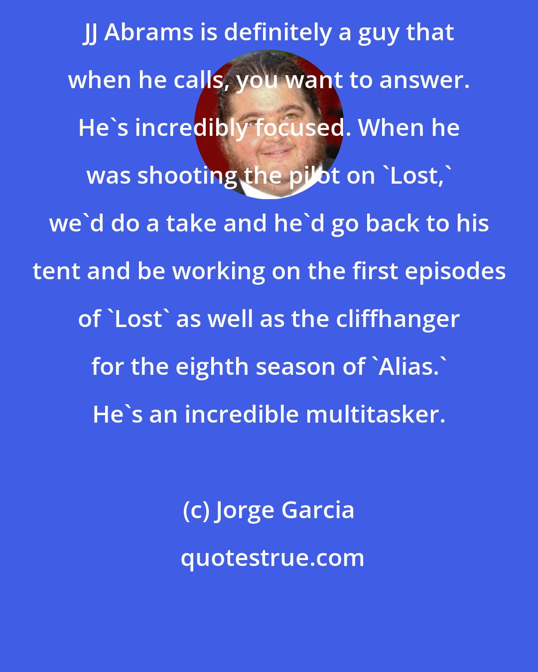 Jorge Garcia: JJ Abrams is definitely a guy that when he calls, you want to answer. He's incredibly focused. When he was shooting the pilot on 'Lost,' we'd do a take and he'd go back to his tent and be working on the first episodes of 'Lost' as well as the cliffhanger for the eighth season of 'Alias.' He's an incredible multitasker.