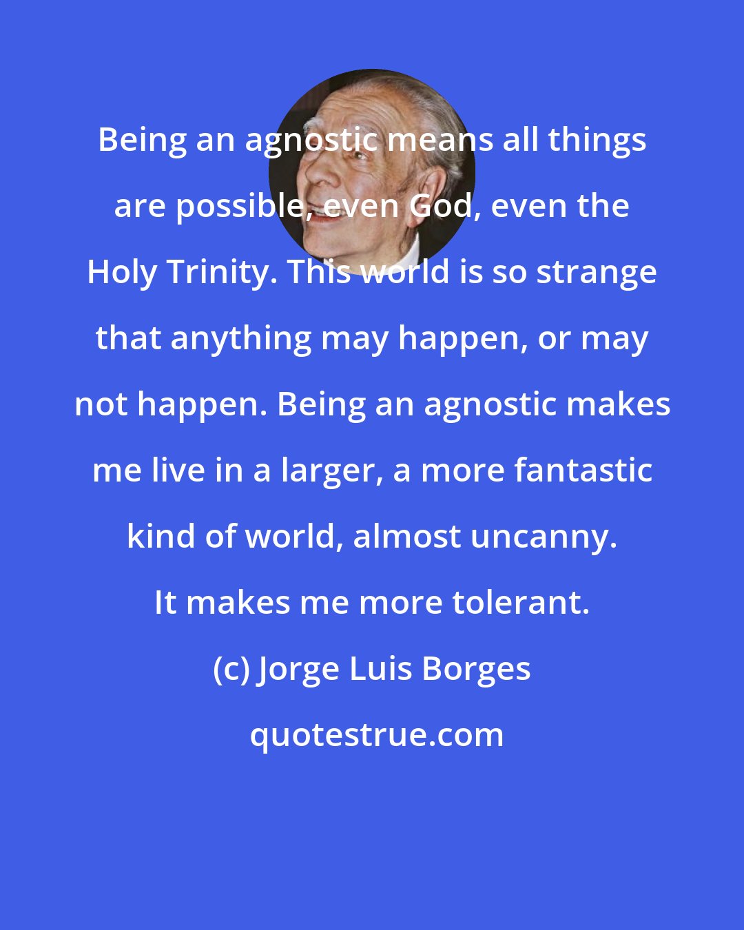 Jorge Luis Borges: Being an agnostic means all things are possible, even God, even the Holy Trinity. This world is so strange that anything may happen, or may not happen. Being an agnostic makes me live in a larger, a more fantastic kind of world, almost uncanny. It makes me more tolerant.