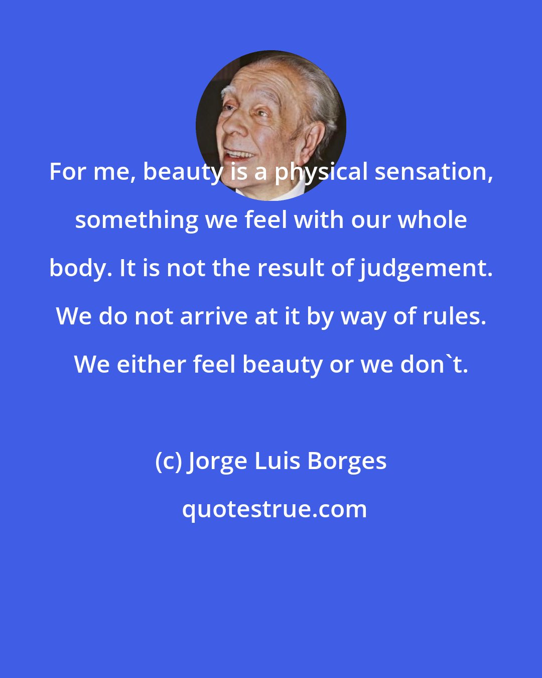 Jorge Luis Borges: For me, beauty is a physical sensation, something we feel with our whole body. It is not the result of judgement. We do not arrive at it by way of rules. We either feel beauty or we don't.