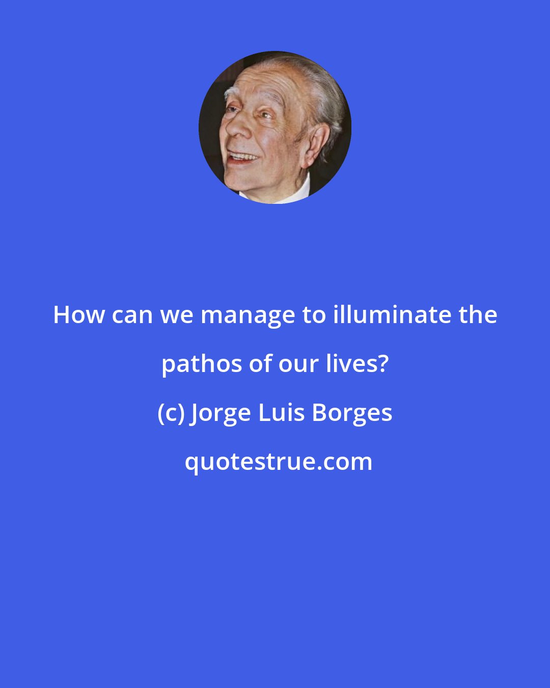 Jorge Luis Borges: How can we manage to illuminate the pathos of our lives?